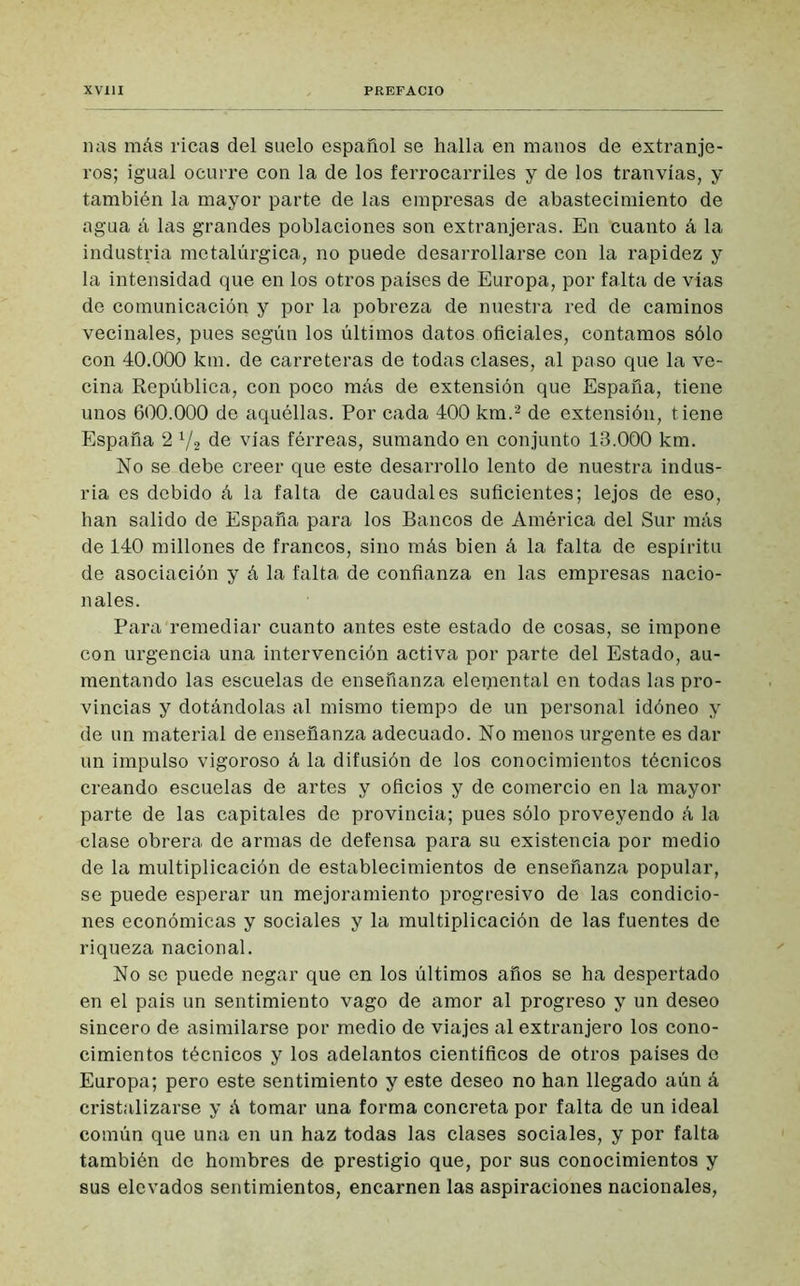 lias más ricas del suelo español se halla en manos de extranje- ros; igual ocurre con la de los ferrocarriles y de los tranvías, y también la mayor parte de las empresas de abastecimiento de agua á las grandes poblaciones son extranjeras. En ‘cuanto á la industria metalúrgica, no puede desarrollarse con la rapidez y la intensidad que en los otros países de Europa, por falta de vías de comunicación y por la pobreza de nuestra red de caminos vecinales, pues según los últimos datos oficiales, contamos sólo con 40.000 km. de carreteras de todas clases, al paso que la ve- cina República, con poco más de extensión que España, tiene unos 600.000 de aquéllas. Por cada 400 km.2 de extensión, tiene España 2 x/2 de vías férreas, sumando en conjunto 13.000 km. No se debe creer que este desarrollo lento de nuestra indus- ria es debido á la falta de caudales suficientes; lejos de eso, han salido de España para los Bancos de América del Sur más de 140 millones de francos, sino más bien á la falta de espíritu de asociación y á la falta de confianza en las empresas nacio- nales. Para remediar cuanto antes este estado de cosas, se impone con urgencia una intervención activa por parte del Estado, au- mentando las escuelas de enseñanza eleijiental en todas las pro- vincias y dotándolas al mismo tiempo de un personal idóneo y de un material de enseñanza adecuado. No menos urgente es dar un impulso vigoroso á la difusión de los conocimientos técnicos creando escuelas de artes y oficios y de comercio en la mayor parte de las capitales de provincia; pues sólo proveyendo á la clase obrera de armas de defensa para su existencia por medio de la multiplicación de establecimientos de enseñanza popular, se puede esperar un mejoramiento progresivo de las condicio- nes económicas y sociales y la multiplicación de las fuentes de riqueza nacional. No se puede negar que en los últimos años se ha despertado en el país un sentimiento vago de amor al progreso y un deseo sincero de asimilarse por medio de viajes al extranjero los cono- cimientos técnicos y los adelantos científicos de otros países do Europa; pero este sentimiento y este deseo no han llegado aún á cristalizarse y á tomar una forma concreta por falta de un ideal común que una en un haz todas las clases sociales, y por falta también de hombres de prestigio que, por sus conocimientos y sus elevados sentimientos, encarnen las aspiraciones nacionales,
