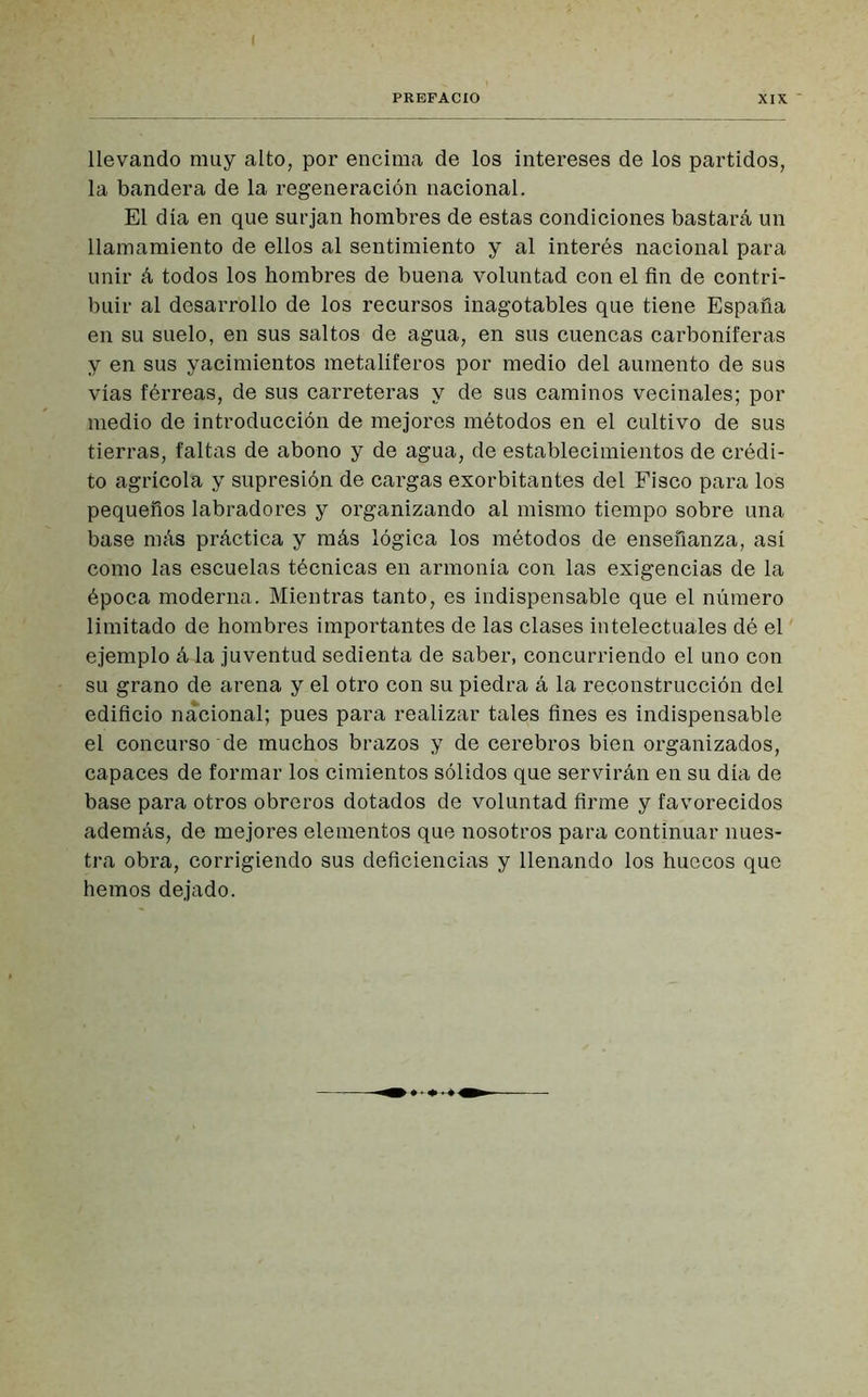 llevando muy alto, por encima de los intereses de los partidos, la bandera de la regeneración nacional. El día en que surjan hombres de estas condiciones bastará un llamamiento de ellos al sentimiento y al interés nacional para unir á todos los hombres de buena voluntad con el fin de contri- buir al desarrollo de los recursos inagotables que tiene España en su suelo, en sus saltos de agua, en sus cuencas carboníferas y en sus yacimientos metalíferos por medio del aumento de sus vías férreas, de sus carreteras y de sus caminos vecinales; por medio de introducción de mejores métodos en el cultivo de sus tierras, faltas de abono y de agua, de establecimientos de crédi- to agrícola y supresión de cargas exorbitantes del Fisco para los pequeños labradores y organizando al mismo tiempo sobre una base más práctica y más lógica los métodos de enseñanza, así como las escuelas técnicas en armonía con las exigencias de la época moderna. Mientras tanto, es indispensable que el número limitado de hombres importantes de las clases intelectuales dé el ejemplo á la juventud sedienta de saber, concurriendo el uno con su grano de arena y el otro con su piedra á la reconstrucción del edificio nacional; pues para realizar tales fines es indispensable el concurso de muchos brazos y de cerebros bien organizados, capaces de formar los cimientos sólidos que servirán en su día de base para otros obreros dotados de voluntad firme y favorecidos además, de mejores elementos que nosotros para continuar nues- tra obra, corrigiendo sus deficiencias y llenando los huecos que hemos dejado.