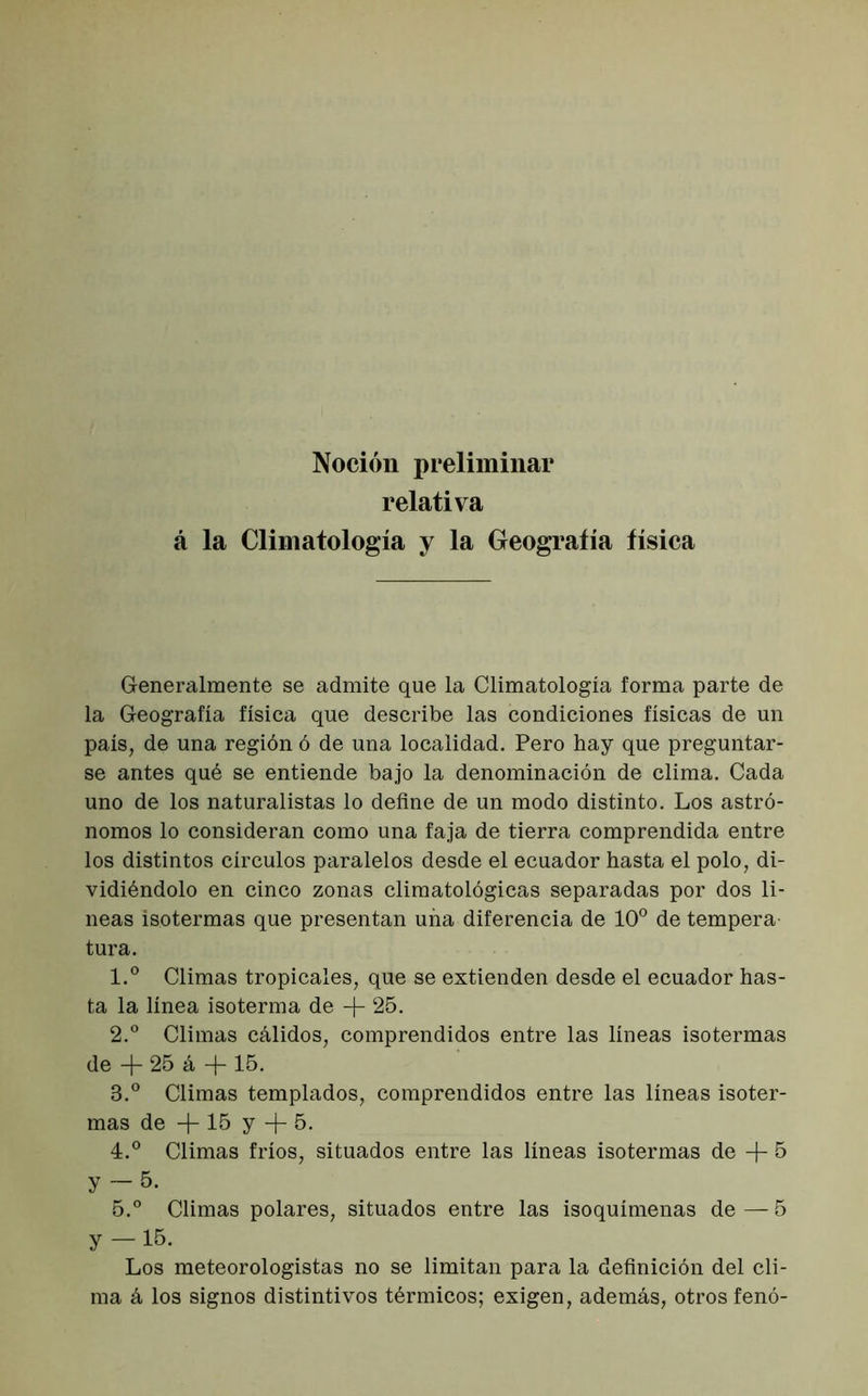 Noción preliminar relativa á la Climatología y la Geografía física Generalmente se admite que la Climatología forma parte de la Geografía física que describe las condiciones físicas de un país, de una región ó de una localidad. Pero hay que preguntar- se antes qué se entiende bajo la denominación de clima. Cada uno de los naturalistas lo define de un modo distinto. Los astró- nomos lo consideran como una faja de tierra comprendida entre los distintos círculos paralelos desde el ecuador hasta el polo, di- vidiéndolo en cinco zonas climatológicas separadas por dos li- neas isotermas que presentan uña diferencia de 10° de tempera tura. 1. ° Climas tropicales, que se extienden desde el ecuador has- ta la línea isoterma de -f- 25. 2. ° Climas cálidos, comprendidos entre las líneas isotermas de + 25 á + 15. 3. ° Climas templados, comprendidos entre las líneas isoter- mas de + 15 y + 5. 4. ° Climas fríos, situados entre las líneas isotermas de + 5 y — 5. 5. ° Climas polares, situados entre las isoquímenas de — 5 y —15- Los meteorologistas no se limitan para la definición del cli- ma á los signos distintivos térmicos; exigen, además, otros fenó-