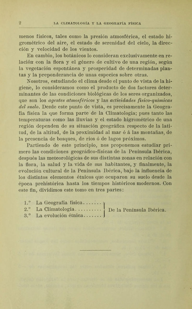 LA CLIMATOLOGÍA T LA GEOGRAFÍA FÍSICA menos físicos, tales como la presión atmosférica, el estado hi- grométrico del aire, el estado de serenidad del cielo, la direc- ción y velocidad de los vientos. En cambio, los botánicos lo consideran exclusivamente en re- lación con la flora y el género de cultivo de una región, según la vegetación espontánea y prosperidad de determinadas plan- tas y la preponderancia de unas especies sobre otras. Nosotros, estudiando el clima desde el punto de vista de la hi- giene, lo consideramos como el producto de dos factores deter- minantes de las condiciones biológicas de los seres organizados, que son los agentes atmosféricos y las actividades físico-químicas del suelo. Desde este punto de vista, es precisamente la Geogra- fía física la que forma parte de la Climatología; pues tanto las temperaturas como las lluvias y el estado higrométrico de una región dependen de su situación geográfica respecto de la lati- tud, de la altitud, de la proximidad al mar ó á las montanas, de la presencia de bosques, de ríos ó de lagos próximos. Partiendo de este principio, nos proponemos estudiar pri- mero las condiciones geográfico-físicas de la Península Ibérica, después las meteorológicás de sus distintas zonas en relación con la flora, la salud y la vida de sus habitantes, y finalmente, la evolución cultural de la Península Ibérica, bajo la influencia de los distintos elementos étnicos que ocuparon su suelo desde la época prehistórica hasta los tiempos históricos modernos. Con este fin, dividimos este tomo en tres partes: 1. ° La Geografía física. ...... \ 2. ° La Climatología J De la Península Ibérica. 3. ° La evolución étnica j