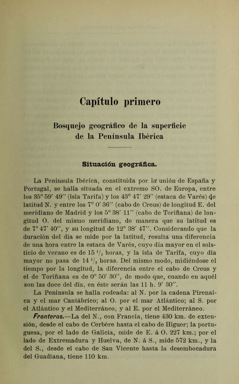 Capítulo primero Bosquejo geográfico de la superficie de la Península Ibérica Situación geográfica. La Península Ibérica, constituida por la* unión de España y Portugal, se halla situada en el extremo SO. de Europa, entre los 85° 59' 49 (isla Tarifa) y los 43° 47' 29 (estaca de Varés) (Je latitud N. y entre los 7o 0' 36 (cabo de Creus) de longitud E. del meridiano de Madrid y los 5o 38' 11 (cabo de Toriñana) de lon- gitud O. del mismo meridiano, de manera que su latitud es de 7o 47' 40, y su longitud de 12° 38' 47. Considerando que la duración del día se mide por la latitud, resulta una diferencia de una hora entre la estaca de Varés, cuyo día mayor en el sols- ticio de verano es de 15 Va horas, y la isla de Tarifa, cuyo día mayor no pasa de 14 1/3 horas. Del mismo modo, midiéndose el tiempo por la longitud, la diferencia entre el cabo de Creus y el de Toriñana es de 0o 50' 30, de modo que, cuando en aquél son las doce del día, en éste serán las 11 h. 9' 30. La Península se halla rodeada: al N. por la cadena Pirenai- ca y el mar Cantábrico; al O. por el mar Atlántico; al S. por el Atlántico y el Mediterráneo, y al E. por el Mediterráneo. Fronteras.—La del N., con Francia, tiene 430 km. de exten- sión, desde el cabo de Cerbére hasta el cabo de Higuer; la portu- guesa, por el lado de Galicia, mide de E. á O. 227 km.; por el lado de Extremadura y Huelva, de N. á S., mide 572 km., y la del S., desde el cabo de San Vicente hasta la desembocadura del Guadiana, tiene 110 km.