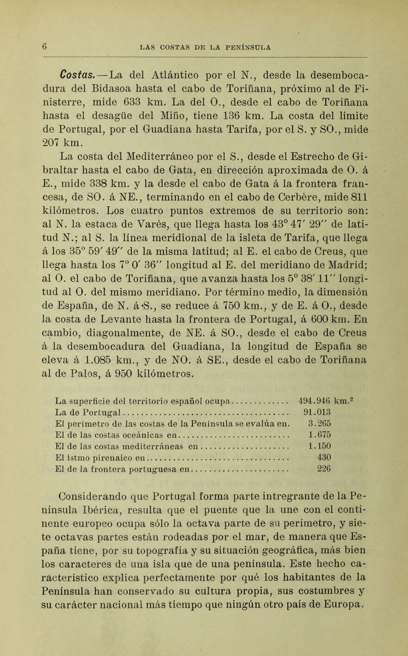 Costas. — La del Atlántico por el N., desde la desemboca- dura del Bidasoa hasta el cabo de Toriñana, próximo al de Fi- nisterre, mide 633 km. La del O., desde el cabo de Toriñana hasta el desagüe del Miño, tiene 136 km. La costa del límite de Portugal, por el Guadiana hasta Tarifa, por el S. y SO., mide 207 km. La costa del Mediterráneo por el S., desde el Estrecho de Gi- braltar hasta el cabo de Gata, en dirección aproximada de O. á E., mide 338 km. y la desde el cabo de Gata á la frontera fran- cesa, de SO. á NE., terminando en el cabo de Cerbére, mide 811 kilómetros. Los cuatro puntos extremos de su territorio son: al N. la estaca de Varés, que llega hasta los 43° 47' 29 de lati- tud N.; al S. la línea meridional de la isleta de Tarifa, que llega á los 35° 59' 49 de la misma latitud; al E. el cabo de Creus, que llega hasta los 7o 0' 36 longitud al E. del meridiano de Madrid; al O. el cabo de Toriñana, que avanza hasta los 5o 38' 11 longi- tud al O. del mismo meridiano. Por término medio, la dimensión de España, de N. á*S., se reduce á 750 km., y de E. á O., desde la costa de Levante hasta la frontera de Portugal, á 600 km. En cambio, diagonalmente, de NE. á SO., desde el cabo de Creus á la desembocadura del Guadiana, la longitud de España se eleva á 1.085 km., y de NO. á SE., desde el cabo de Toriñana al de Palos, á 950 kilómetros. La superficie dél territorio español ocupa 494.946 km.2 La de Portugal 91.013 El perímetro de las costas de la Península se evalúa en. 3.265 El de las costas oceánicas en 1.675 El de las costas mediterráneas en 1.150 El istmo pirenaico en 430 El de la frontera portuguesa en 226 Considerando que Portugal forma parte intregrante de la Pe- nínsula Ibérica, resulta que el puente que la une con el conti- nente europeo ocupa sólo la octava parte de su perímetro, y sie- te octavas partes están rodeadas por el mar, de manera que Es- paña tiene, por su topografía y su situación geográfica, más bien los caracteres de una isla que de una península. Este hecho ca- racterístico explica perfectamente por qué los habitantes de la Península han conservado su cultura propia, sus costumbres y su carácter nacional más tiempo que ningún otro país de Europa.