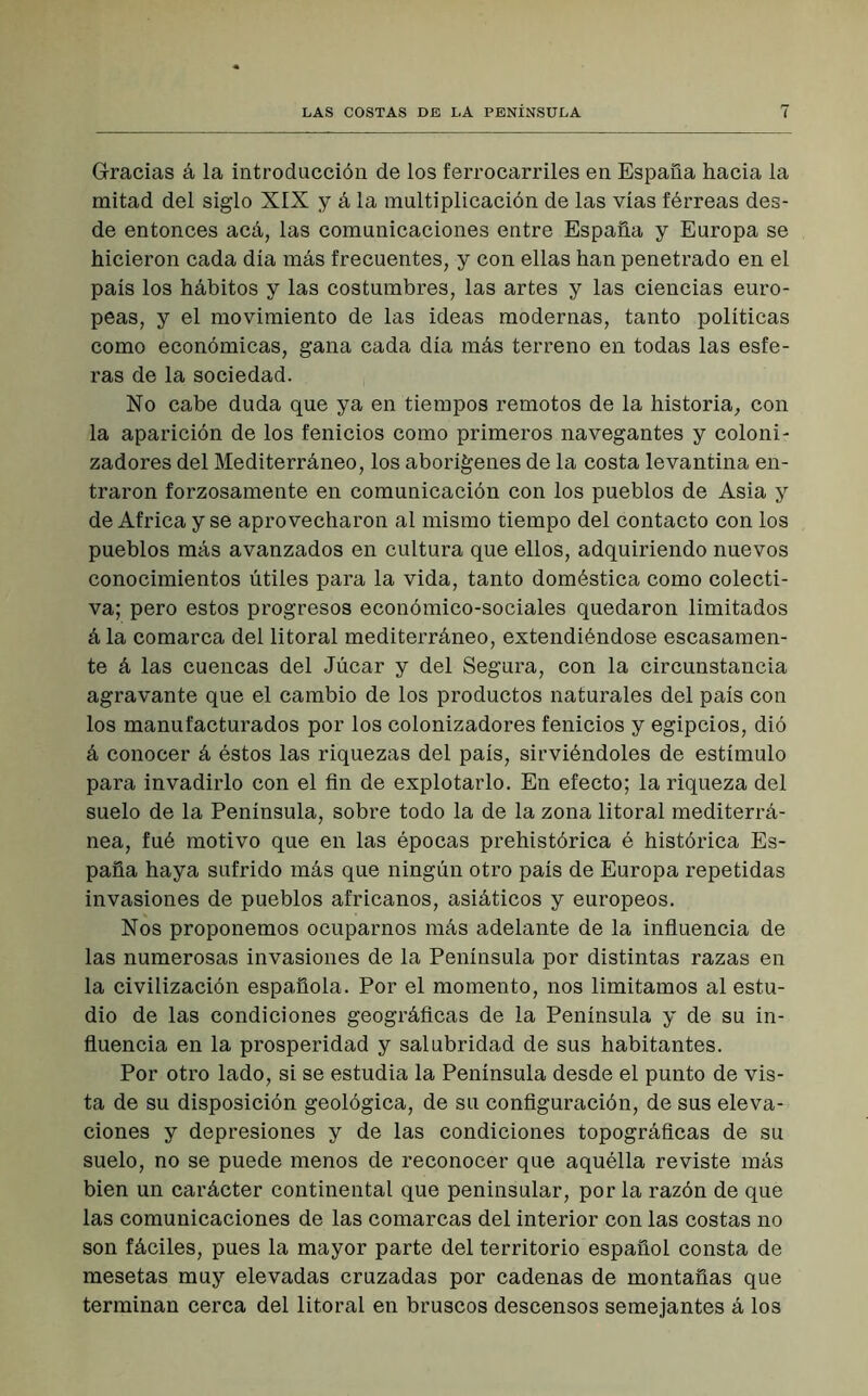 Gracias á la introducción de los ferrocarriles en España hacia la mitad del siglo XIX y á la multiplicación de las vías férreas des- de entonces acá, las comunicaciones entre España y Europa se hicieron cada día más frecuentes, y con ellas han penetrado en el país los hábitos y las costumbres, las artes y las ciencias euro- peas, y el movimiento de las ideas modernas, tanto políticas como económicas, gana cada día más terreno en todas las esfe- ras de la sociedad. No cabe duda que ya en tiempos remotos de la historia, con la aparición de los fenicios como primeros navegantes y coloni- zadores del Mediterráneo, los aborígenes de la costa levantina en- traron forzosamente en comunicación con los pueblos de Asia y de Africa y se aprovecharon al mismo tiempo del contacto con los pueblos más avanzados en cultura que ellos, adquiriendo nuevos conocimientos útiles para la vida, tanto doméstica como colecti- va; pero estos progresos económico-sociales quedaron limitados á la comarca del litoral mediterráneo, extendiéndose escasamen- te á las cuencas del Júcar y del Segura, con la circunstancia agravante que el cambio de los productos naturales del país con los manufacturados por los colonizadores fenicios y egipcios, dió á conocer á éstos las riquezas del país, sirviéndoles de estímulo para invadirlo con el fin de explotarlo. En efecto; la riqueza del suelo de la Península, sobre todo la de la zona litoral mediterrá- nea, fué motivo que en las épocas prehistórica é histórica Es- paña haya sufrido más que ningún otro país de Europa repetidas invasiones de pueblos africanos, asiáticos y europeos. Nos proponemos ocuparnos más adelante de la influencia de las numerosas invasiones de la Península por distintas razas en la civilización española. Por el momento, nos limitamos al estu- dio de las condiciones geográficas de la Península y de su in- fluencia en la prosperidad y salubridad de sus habitantes. Por otro lado, si se estudia la Península desde el punto de vis- ta de su disposición geológica, de su configuración, de sus eleva- ciones y depresiones y de las condiciones topográficas de su suelo, no se puede menos de reconocer que aquélla reviste más bien un carácter continental que peninsular, por la razón de que las comunicaciones de las comarcas del interior con las costas no son fáciles, pues la mayor parte del territorio español consta de mesetas muy elevadas cruzadas por cadenas de montañas que terminan cerca del litoral en bruscos descensos semejantes á los