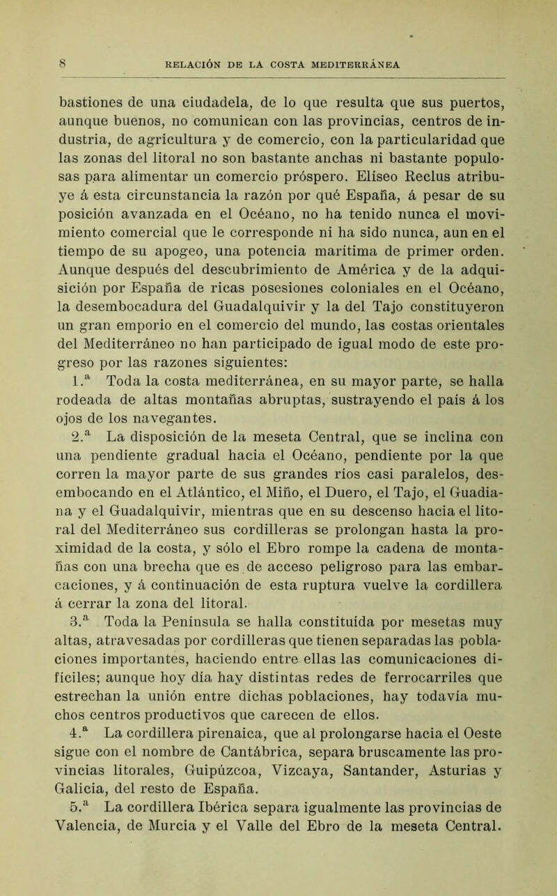 8 RELACIÓN DE LA COSTA MEDITERRÁNEA bastiones de una ciudadela, de lo que resulta que sus puertos, aunque buenos, no comunican con las provincias, centros de in- dustria, de agricultura y de comercio, con la particularidad que las zonas del litoral no son bastante anchas ni bastante populo- sas para alimentar un comercio próspero. Elíseo Reclus atribu- ye á esta circunstancia la razón por qué España, á pesar de su posición avanzada en el Océano, no ha tenido nunca el movi- miento comercial que le corresponde ni ha sido nunca, aun en el tiempo de su apogeo, una potencia marítima de primer orden. Aunque después del descubrimiento de América y de la adqui- sición por España de ricas posesiones coloniales en el Océano, la desembocadura del Guadalquivir y la del Tajo constituyeron un gran emporio en el comercio del mundo, las costas orientales del Mediterráneo no han participado de igual modo de este pro- greso por las razones siguientes: 1. a Toda la costa mediterránea, en su mayor parte, se halla rodeada de altas montañas abruptas, sustrayendo el país á los ojos de los navegantes. 2. a La disposición de la meseta Central, que se inclina con una pendiente gradual hacia el Océano, pendiente por la que corren la mayor parte de sus grandes ríos casi paralelos, des- embocando en el Atlántico, el Miño, el Duero, el Tajo, el Guadia- na y el Guadalquivir, mientras que en su descenso hacia el lito- ral del Mediterráneo sus cordilleras se prolongan hasta la pro- ximidad de la costa, y sólo el Ebro rompe la cadena de monta- ñas con una brecha que es de acceso peligroso para las embar- caciones, y á continuación de esta ruptura vuelve la cordillera á cerrar la zona del litoral. 3. a Toda la Península se halla constituida por mesetas muy altas, atravesadas por cordilleras que tienen separadas las pobla- ciones importantes, haciendo entre ellas las comunicaciones di- fíciles; aunque hoy día hay distintas redes de ferrocarriles que estrechan la unión entre dichas poblaciones, hay todavía mu- chos centros productivos que carecen de ellos. 4. a La cordillera pirenaica, que al prolongarse hacia el Oeste sigue con el nombre de Cantábrica, separa bruscamente las pro- vincias litorales, Guipúzcoa, Vizcaya, Santander, Asturias y Galicia, del resto de España. 5. a La cordillera Ibérica separa igualmente las provincias de Valencia, de Murcia y el Valle del Ebro de la meseta Central.