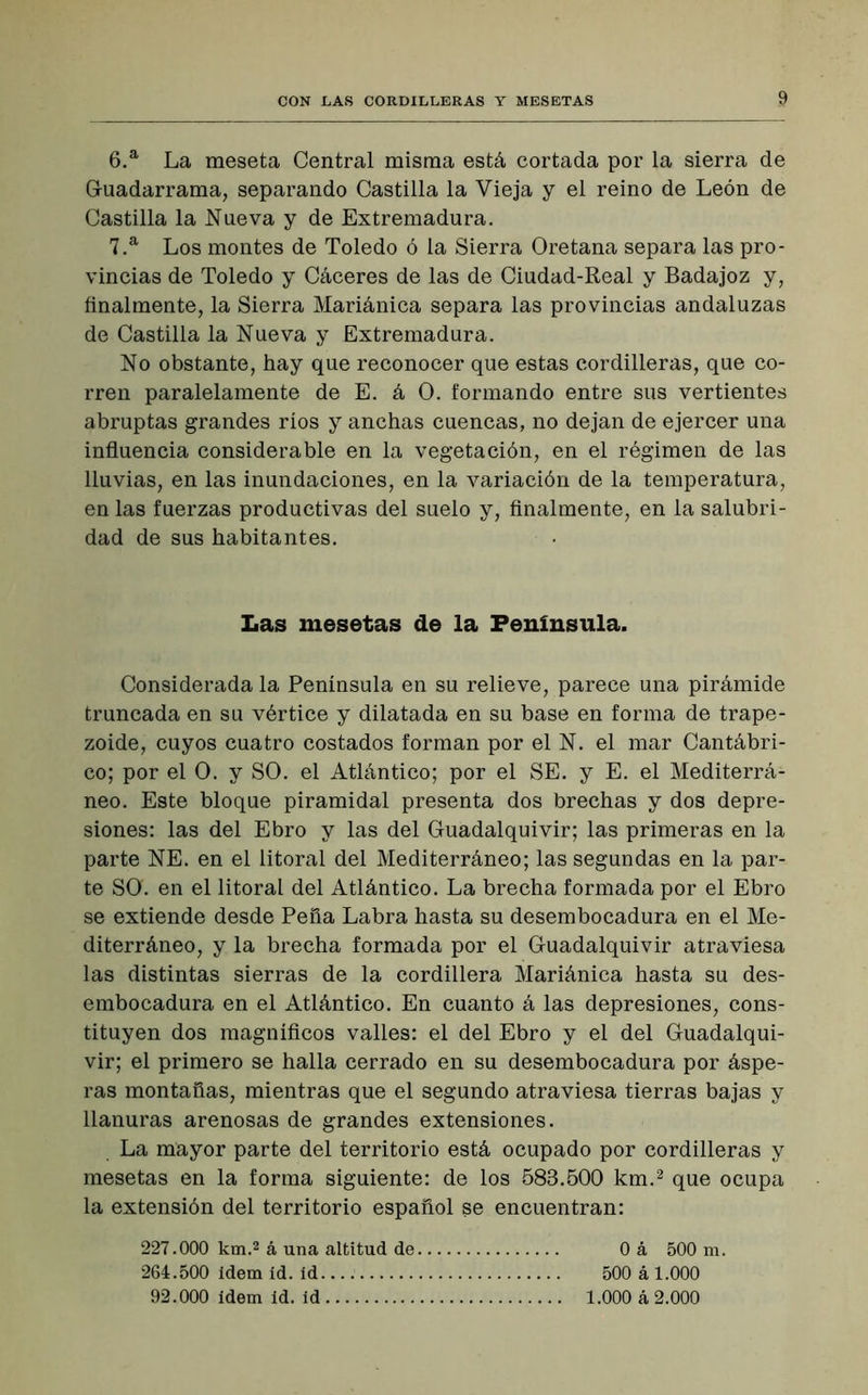 6. a La meseta Central misma está cortada por la sierra de Guadarrama, separando Castilla la Vieja y el reino de León de Castilla la Nueva y de Extremadura. 7. a Los montes de Toledo ó la Sierra Oretana separa las pro- vincias de Toledo y Cáceres de las de Ciudad-Real y Badajoz y, finalmente, la Sierra Mariánica separa las provincias andaluzas de Castilla la Nueva y Extremadura. No obstante, hay que reconocer que estas cordilleras, que co- rren paralelamente de E. á O. formando entre sus vertientes abruptas grandes ríos y anchas cuencas, no dejan de ejercer una influencia considerable en la vegetación, en el régimen de las lluvias, en las inundaciones, en la variación de la temperatura, en las fuerzas productivas del suelo y, finalmente, en la salubri- dad de sus habitantes. Las mesetas de la Península. Considerada la Península en su relieve, parece una pirámide truncada en su vértice y dilatada en su base en forma de trape- zoide, cuyos cuatro costados forman por el N. el mar Cantábri- co; por el O. y SO. el Atlántico; por el SE. y E. el Mediterrá- neo. Este bloque piramidal presenta dos brechas y dos depre- siones: las del Ebro y las del Guadalquivir; las primeras en la parte NE. en el litoral del Mediterráneo; las segundas en la par- te SO. en el litoral del Atlántico. La brecha formada por el Ebro se extiende desde Peña Labra hasta su desembocadura en el Me- diterráneo, y la brecha formada por el Guadalquivir atraviesa las distintas sierras de la cordillera Mariánica hasta su des- embocadura en el Atlántico. En cuanto á las depresiones, cons- tituyen dos magníficos valles: el del Ebro y el del Guadalqui- vir; el primero se halla cerrado en su desembocadura por áspe- ras montañas, mientras que el segundo atraviesa tierras bajas y llanuras arenosas de grandes extensiones. La mayor parte del territorio está ocupado por cordilleras y mesetas en la forma siguiente: de los 583.500 km.2 que ocupa la extensión del territorio español se encuentran: 227.000 km.2 á una altitud de 0 á 500 m. 264.500 ídem id. id 500 á 1.000 92.000 ídem id. id 1.000 á 2.000