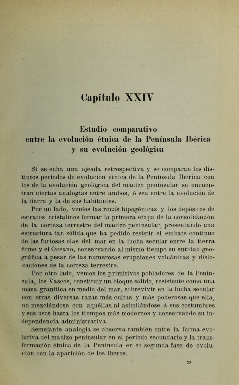 Capítulo XXIV Estudio comparativo entre la evolución étnica de la Península Ibérica y su evolución geológica Si se echa una ojeada retrospectiva y se comparan los dis- tintos periodos de evolución étnica de la Península Ibérica con los de la evolución geológica del macizo peninsular se encuen- tran ciertas analogías entre ambos, ó sea entre la evolución de la tierra y la de sus habitantes. Por un lado, vem’os las rocas hipogénicas y los depósitos de estratos cristalinos formar la primera etapa de la consolidación de la corteza terrestre del macizo peninsular, presentando una estructura tan sólida que ha podido resistir el embate continuo de las furiosas olas del mar en la lucha secular entre la tierra firme y el Océano, conservando al mismo tiempo su entidad geo- gráfica á pesar de las numerosas erupciones volcánicas y dislo- caciones de la corteza terrestre. Por otro lado, vemos los primitivos pobladores de la Penín- sula, los Vascos, constituir un bloque sólido, resistente como una masa granítica en medio del mar, sobrevivir en la lucha secular con otras diversas razas más cultas y más poderosas que ella, no mezclándose con aquéllas ni asimilándose á sus costumbres y sus usos hasta los tiempos más modernos y conservando su in- dependencia administrativa. Semejante analogía se observa también entre la forma evo- lutiva del macizo peninsular en el período secundario y la trans- formación étnica de la Península en su segunda fase de evolu- ción con la aparición de los Iberos. 39