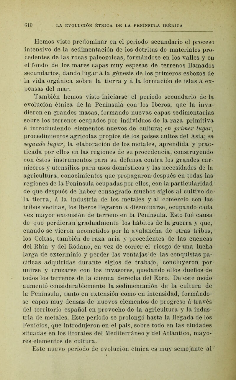 Hemos visto predominar en el período secundario el proceso intensivo de la sedimentación de los detritus de materiales pro- cedentes de las rocas paleozoicas, formándose en los valles y en el fondo de los mares capas muy espesas de terrenos llamados secundarios, dando lugar á la génesis de los primeros esbozos de la vida orgánica sobre la tierra y á la formación de islas á ex- pensas del mar. También hemos visto iniciarse el período secundario de la evolución étnica de la Península con los Iberos, que la inva- dieron en grandes masas, formando nuevas capas sedimentarias sobre los terrenos ocupados por individuos de la raza primitiva é introduciendo elementos nuevos de cultura; en primer lugar, procedimientos agrícolas propios de los países cultos del Asia; en segundo lugar, la elaboración de los metales, aprendida y prac- ticada por ellos en las regiones de su procedencia, construyendo con éstos instrumentos para su defensa contra los grandes car- niceros y utensilios para usos domésticos y las necesidades de la agricultura, conocimientos que propagaron- después en todas las regiones de la Península ócupadaspor ellos, con la particularidad de que después de haber consagrado muchos siglos al cultivo de la tierra, á la industria de los metales y al comercio con las tribus vecinas, los Iberos llegaron á diseminarse, ocupando cada vez mayor extensión de terreno en la Península. Esto íué causa de que perdieran gradualmente los hábitos de la guerra y que, cuando se vieron acometidos por la avalancha de otras tribus, los Celtas, también de raza aria y procedentes de las cuencas del Rhin y del Ródano, en vez de correr el riesgo de una lucha larga de exterminio y perder las ventajas de las conquistas pa- cificas adquiridas durante siglos de trabajo, concluyeron por unirse y cruzarse con los invasores, quedando ellos dueños de todos los terrenos de la cuenca derecha del Ebro. De este modo aumentó considerablemente la sedimentación de la cultura de la Península, tanto en extensión como en intensidad, formándo- se capas muy densas de nuevos elementos de progreso á través del territorio español en provecho de la agricultura y la indus- tria de metales. Este período se prolongó hasta la llegada de los Fenicios, que introdujeron en el país, sobre todo en las ciudades situadas en los litorales del Mediterráneo y del Atlántico, mayo- res elementos de cultura. Este nuevo período de evolución étnica es muy semejante al '