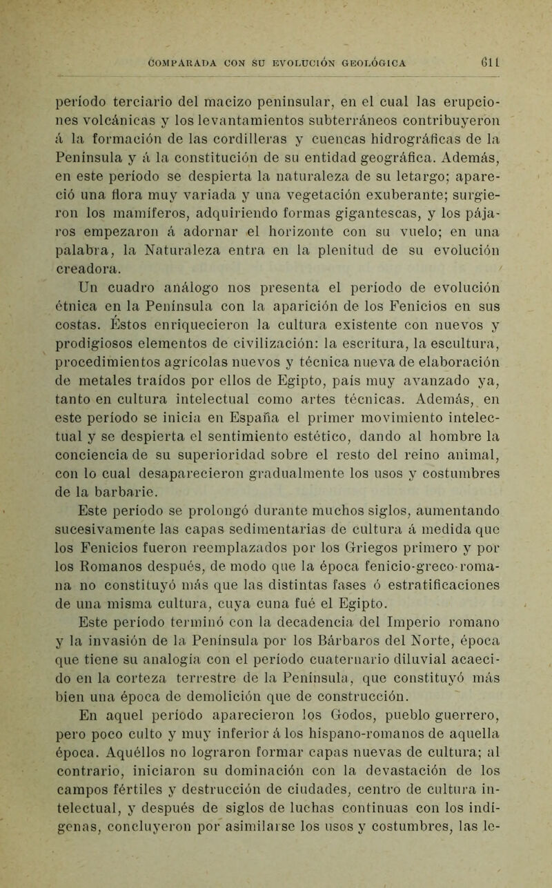período terciario del macizo peninsular, en el cual las erupcio- nes volcánicas y los levantamientos subterráneos contribuyeron á la formación de las cordilleras y cuencas hidrográficas de la Península y á la constitución de su entidad geográfica. Además, en este período se despierta la naturaleza de su letargo; apare- ció una flora muy variada y una vegetación exuberante; surgie- ron los mamíferos, adquiriendo formas gigantescas, y los pája- ros empezaron á adornar .el horizonte con su vuelo; en una palabra, la Naturaleza entra en la plenitud de su evolución creadora. Un cuadro análogo nos presenta el período de evolución étnica en la Península con la aparición de los Fenicios en sus costas. Estos enriquecieron la cultura existente con nuevos y prodigiosos elementos de civilización: la escritura, la escultura, procedimientos agrícolas nuevos y técnica nueva de elaboración de metales traídos por ellos de Egipto, país muy avanzado ya, tanto en cultura intelectual como artes técnicas. Además, en este período se inicia en España el primer movimiento intelec- tual y se despierta el sentimiento estético, dando al hombre la conciencia de su superioridad sobre el resto del reino animal, con lo cual desaparecieron gradualmente los usos y costumbres de la barbarie. Este período se prolongó durante muchos siglos, aumentando sucesivamente las capas sedimentarias de cultura á medida que los Fenicios fueron reemplazados por los Griegos primero y por los Romanos después, de modo que la época fenicio-greco-roma- na no constituyó más que las distintas fases ó estratificaciones de una misma cultura, cuya cuna fué el Egipto. Este período terminó con la decadencia del Imperio romano y la invasión de la Península por los Bárbaros del Norte, época que tiene su analogía con el periodo cuaternario diluvial acaeci- do en la corteza terrestre de la Península, que constituyó más bien una época de demolición que de construcción. En aquel período aparecieron los Godos, pueblo guerrero, pero poco culto y muy inferior á los hispano-romanos de aquella época. Aquéllos no lograron formar capas nuevas de cultura; al contrario, iniciaron su dominación con la devastación de los campos fértiles y destrucción de ciudades, centro de cultura in- telectual, y después de siglos de luchas continuas con los indí- genas, concluyeron por asimilarse los usos y costumbres, las le-