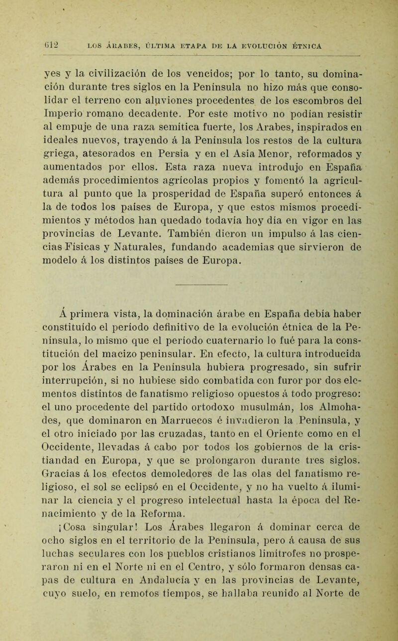 yes y la civilización de los vencidos; por lo tanto, su domina- ción durante tres siglos en la Península no hizo más que conso- lidar el terreno con aluviones procedentes de los escombros del Imperio romano decadente. Por este motivo no podían resistir al empuje de una raza semítica fuerte, los Arabes, inspirados en ideales nuevos, trayendo á la Península los restos de la cultura griega, atesorados en Persia y en el Asia Menor, reformados y aumentados por ellos. Esta raza nueva introdujo en España además procedimientos agrícolas propios y fomentó la agricul- tura al punto que la prosperidad de España superó entonces á la de todos los países de Europa, y que estos mismos procedi- mientos y métodos han quedado todavía hoy día en vigor en las provincias de Levante. También dieron un impulso á las cien- cias Físicas y Naturales, fundando academias que sirvieron de modelo á los distintos países de Europa. Á primera vista, la dominación árabe en España debía haber constituido el período definitivo de la evolución étnica de la Pe- nínsula, lo mismo que el periodo cuaternario lo fué para la cons- titución del macizo peninsular. En efecto, la cultura introducida por los Árabes en la Península hubiera progresado, sin sufrir interrupción, si no hubiese sido combatida con furor por dos ele- mentos distintos de fanatismo religioso opuestos á todo progreso: el uno procedente del partido ortodoxo musulmán, los Almoha- des, que dominaron en Marruecos é invadieron la Península, y el otro iniciado por las cruzadas, tanto en el Oriente como en el Occidente, llevadas á cabo por todos los gobiernos de la cris- tiandad en Europa, y que se prolongaron durante tres siglos. Gracias á los efectos demoledores de las olas del fanatismo re- ligioso, el sol se eclipsó en el Occidente, y no ha vuelto á ilumi- nar la ciencia y el progreso intelectual hasta la época del Re- nacimiento y de la Reforma. ¡Cosa singular! Los Árabes llegaron á dominar cerca de ocho siglos en el territorio de la Península, pero á causa de sus luchas seculares con los pueblos cristianos limítrofes no prospe- raron ni en el Norte ni en el Centro, y sólo formaron densas ca- pas de cultura en Andalucía y en las provincias de Levante, cuyo suelo, en remotos tiempos, se hallaba reunido al Norte de