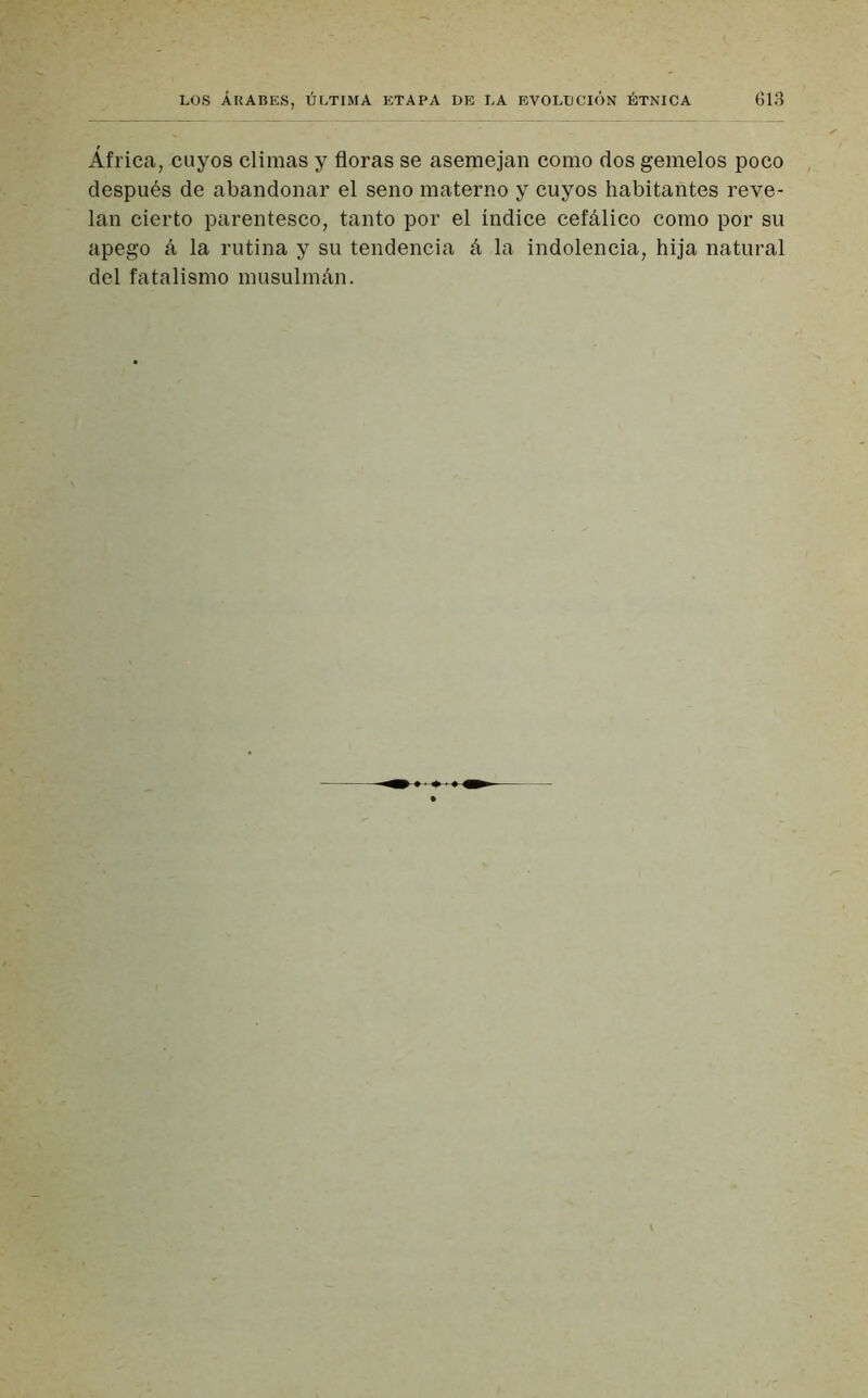 África, cuyos climas y floras se asemejan como dos gemelos poco después de abandonar el seno materno y cuyos habitantes reve- lan cierto parentesco, tanto por el índice cefálico como por su apego á la rutina y su tendencia á 1a. indolencia, hija natural del fatalismo musulmán.
