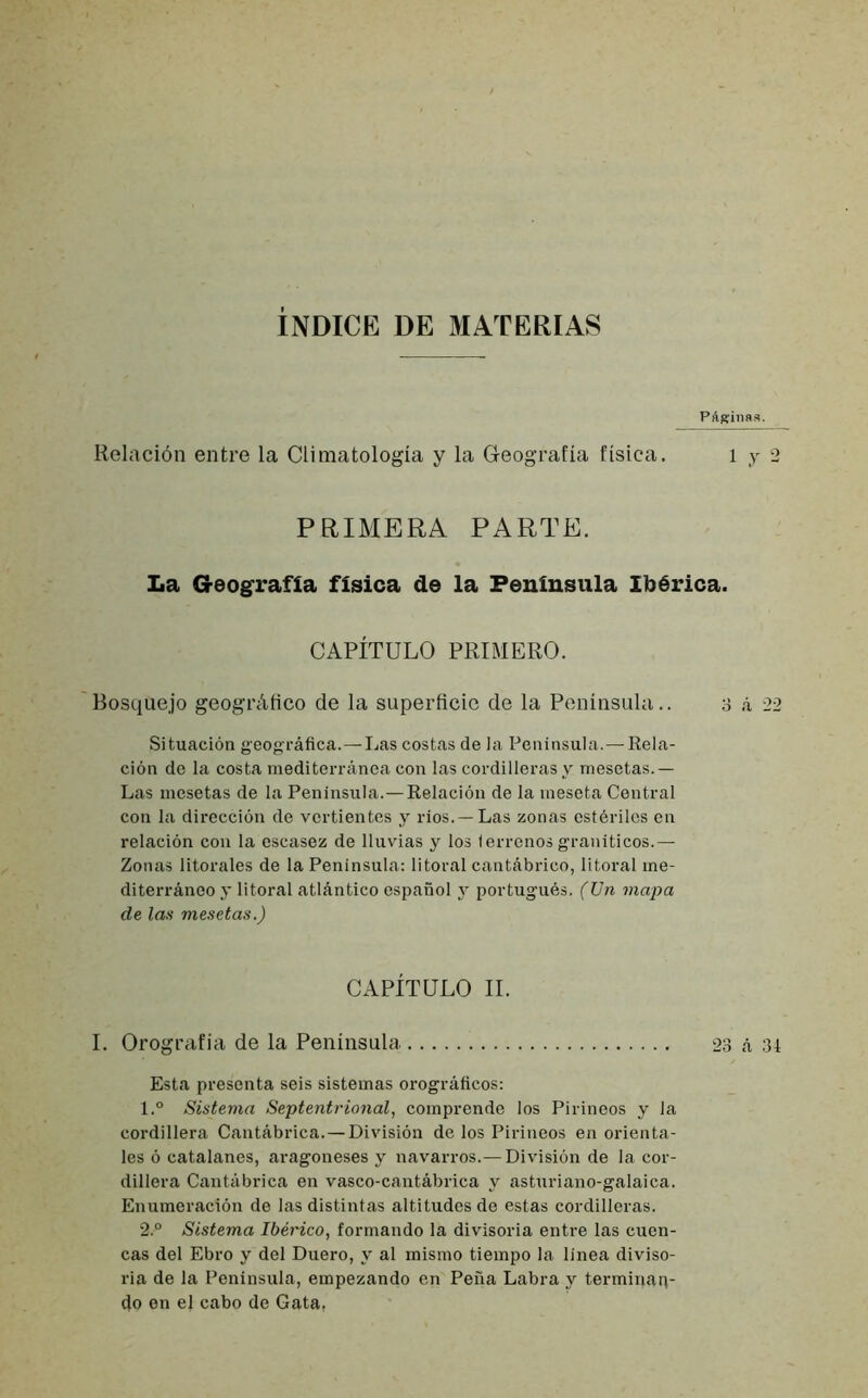 ÍNDICE DE MATERIAS PAgrina». Relación entre la Climatología y la Geografía física. i y 2 PRIMERA PARTE. La Geografía física de la Península Ibérica. CAPÍTULO PRIMERO. Bosquejo geográfico de la superficie de la Península.. 3 á 22 Situación geográfica.—Las costas de Ja Península.—Rela- ción de la costa mediterránea con las cordilleras y mesetas.— Las mesetas de la Península.—Relación de la meseta Central con la dirección de vertientes y ríos. —Las zonas estériles en relación con la escasez de lluvias y los terrenos graníticos.— Zonas litorales de la Península: litoral cantábrico, litoral me- diterráneo y litoral atlántico español y portugués. (Un mapa de las mesetas.) CAPÍTULO II. I. Orografía de la Península 23 A 34 Esta presenta seis sistemas orográficos: 1. ° Sistema Septentrional, comprende los Pirineos y la cordillera Cantábrica.—División de los Pirineos en orienta- les ó catalanes, aragoneses y navarros.—División de la cor- dillera Cantábrica en vasco-cantábrica y ashiriano-galaica. Enumeración de las distintas altitudes de estas cordilleras. 2. ° Sistema Ibérico, formando la divisoria entre las cuen- cas del Ebro y del Duero, y al mismo tiempo la linea diviso- ria de la Península, empezando en Peña Labra y terminan- do en el cabo de Gata,
