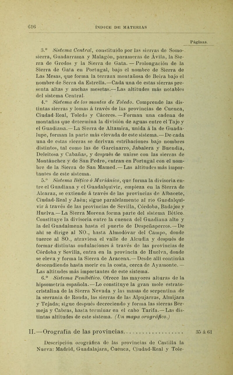 3. ° Sistema Central, constituido por las sierras de Somo- sierra, Guadarrama y Malagón, parameras de Ávila, la Sie- rra de Gredos y la Sierra de Gata. — Prolongación de la Sierra de Gata en Portugal, bajo el nombre de Sierra de Las Mesas, que forma la terraza montañosa de Beira bajo el nombre de Sorra da Estrella.—Cada una de estas sierras pre- senta altas y anchas mesetas.—Las altitudes más notables del sistema Central. 4. ° Sistema de los montes de Toledo. Comprende las dis- tintas sierras y lomas á través de las provincias de Cuenca, Ciudad-Real, Toledo y Cáceres.—Forman una cadena de montañas que determina la división de aguas entre el Tajo y el Guadiana.—La Sierra de Altamira, unida á la de Guada- lupe, forman la parto más elevada de este sistema.—Do cada una de estas sierras se derivan estribaciones bajo nombres distintos, tal como las de Garcinarro, Jabalera y Buendía, Deleitosa y Cabañas, y después de unirse con las sierras de Montánchez y de San Pedro, entran en Portugal con el nom- bre de la Sierra de San Mamed.— Las altitudes más impor- tantes de este sistema. 5. ° Sistema tíético ó Mariánico, que forma la divisoria en- tre el Guadiana y el Guadalquivir, empieza en la Sierra de Alcaraz, se extiende á través de las provincias de Albacete, Ciudad-Real y Jaén; sigue paralelamente al río Guadalqui- vir á través de las provincias de Sevilla, Córdoba, Badajoz y Huelva.— La Sierra Morena forma parte del sistema Bético. Constituye la divisoria entre la cuenca del Guadiana alto y la del Guadalmena hasta el puerto de Dcspeñaperros. — De ahí se dirige al NO., hasta Almodóvar del Campo, donde tuerce al SO., atraviesa el valle de Alcudia y después de formar distintas ondulaciones á través de las provincias de Córdoba y Sevilla, entra en la provincia de Huelva, donde se eleva y forma la Sierra de Aracena.— Desde allí continúa descendiendo hasta morir en la costa, cerca de Ayainonte. — Las altitudes más importantes de este sistema. 6. ° Sistema Penibético. Ofrece las mayores alturas de la hipsometría española.—Lo constituye la gran mole estrato- cristalina de la Sierra Nevada y las masas de serpentina de la serranía de Ronda, las sierras de las Alpujarras, Almijara y Tejada; sigue después decreciendo y forma las sierras Ber- meja y Cabras, hasta terminar en el cabo Tarifa.— Las dis- tintas altitudes de este sistema. (Un mapa orográfico.) II.—Orografía de las provincias Descripción orográfica de las provincias de Castilla la Nueva: Madrid, Guadalajara, Cuenca, Ciudad-Real y Tole- Páginas. 35 á 61