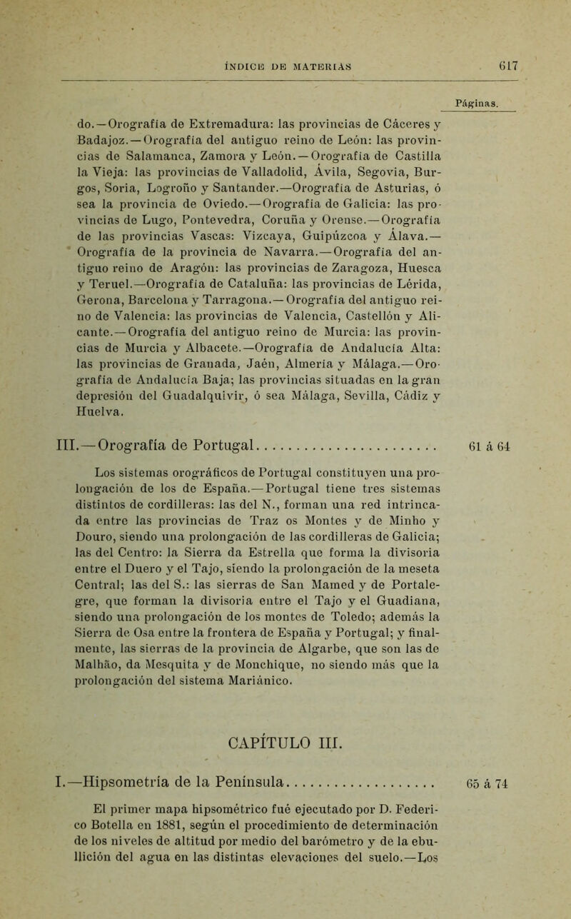Páginas. do.—Orografía de Extremadura: las provincias de Cáceresy Badajoz. — Orografía del antiguo reino de León: las provin- cias de Salamanca, Zamora y León. —Orografía de Castilla la Vieja: las provincias de Valladolid, Avila, Segovia, Bur- gos, Soria, Logroño y Santander.—Orografía de Asturias, ó sea la provincia de Oviedo.—Orografía de Galicia: las pro- vincias de Lugo, Pontevedra, Coruña y Orense.—Orografía de las provincias Vascas: Vizcaya, Guipúzcoa y Alava.— Orografía de la provincia de Navarra.—Orografía del an- tiguo reino de Aragón: las provincias de Zaragoza, Huesca y Teruel.—Orografía de Cataluña: las provincias de Lérida, Gerona, Barcelona y Tarragona.—Orografía del antiguo rei- no de Valencia: las provincias de Valencia, Castellón y Ali- cante.—Orografía del antiguo reino de Murcia: las provin- cias de Murcia y Albacete.—Orografía de Andalucía Alta: las provincias de Granada, Jaén, Almería y Málaga.—Oro- grafía de Andalucía Baja; las provincias situadas en la gran depresión del Guadalquivir, ó sea Málaga, Sevilla, Cádiz y Huelva. III. — Orografía de Portugal 61 á 64 Los sistemas orográficos de Portugal constituyen una pro- longación de los de España.—Portugal tiene tres sistemas distintos de cordilleras: las del N., forman una red intrinca- da entre las provincias de Traz os Montes y de Minho y Douro, siendo una prolongación de las cordilleras de Galicia; las del Centro: la Sierra da Estrella que forma la divisoria entre el Duero y el Tajo, siendo la prolongación de la meseta Central; las del S.: las sierras de San Mamed y de Portale- gre, que forman la divisoria entre el Tajo y el Guadiana, siendo una prolongación de los montes de Toledo; además la Sierra de Osa entre la frontera de España y Portugal; y final- mente, las sierras de la provincia de Algarbe, que son las de Malhao, da Mosquita y de Monchique, no siendo más que la prolongación del sistema Mariánico. CAPÍTULO III. I.—Hipsometría de la Península 65 á 74 El primer mapa hipsométrico fué ejecutado por D. Federi- co Botella en 1881, según el procedimiento de determinación de los niveles de altitud por medio del barómetro y de la ebu- llición del agua en las distintas elevaciones del suelo.—Los