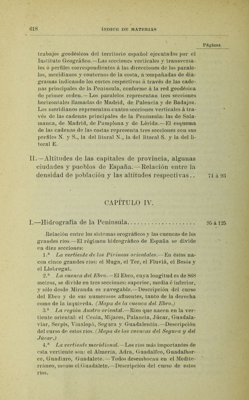 PAginns. trabajos geodésicos del territorio español ejecutados por el Instituto Geográfico.—Las secciones verticales y transversa- les ó perfiles correspondientes á las direcciones de los parale- los, meridianos y contornos de la costa, acompañadas de dia- gramas indicando los cortes respectivos á través de las cade- nas principales de la Península, conforme á la red geodésica de primer orden. —Los paralelos representan tres secciones horizontales llamadas de Madrid, de Palencia y de Badajoz. Los meridianos representan-cuatro secciones verticales á tra- vés de las cadenas principales de la Península: las de Sala- manca, de Madrid, de Pamplona y de Lérida.—El esquema de las cadenas de las costas representa tres secciones con sus perfiles N. y S., la del litoral N., la del litoral S. y la del li- toral E. II.—Altitudes de las capitales de provincia, algunas ciudades y pueblos de España.—Relación entre la densidad de población y las altitudes respectivas.. 74 á 93 CAPÍTULO IV. I.—Hidrografía de la Península 95 á 125 Relación entre los sistemas orográficos y las cuencas de los grandes ríos.—El régimen hidrográfico de España se divide en diez secciones: 1. a La vertiente de los Pirineos orientales.— En éstos na- cen cinco grandes ríos: el Muga, el Ter, el Fluviá, el Besos y el Llobregat. 2. a La cuenca del Ebro.—El Ebro, cuya longitud es de 868 metros, se divide en tres secciones: superior, media é inferior, y sólo desde Miranda es navegable.—Descripción del curso del Ebro y de sus numerosos afluentes, tanto de la derecha como de la izquierda. (Mapa de la cuenca del Ebro.) 3. a La región Austro oriental.—Ríos que nacen en la ver- tiente oriental: el Cenia, Mijares, Palancia, Júcar, Guadala- viar, Serpis, Vinalopó, Segura y Guadalentin.—Descripción del curso de estos ríos. (Mapa de las cuencas del Segura y del Júcar.) 4. a La vertiente meridional.—Los ríos más importantes de esta vertiente son: el Almería, Adra, Guadalfeo, Guadalhor- ce, Guadiaro, Guadalete. — Todos desembocan en el Medite- rráneo, menos el Guadalete.—Descripción del curso de estos