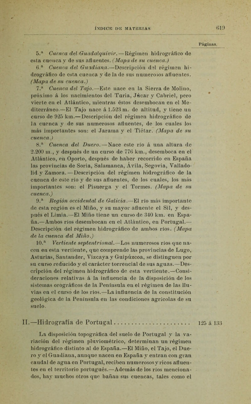 Páginas. 5. a Cuenca del Guadalquivir. — Régimen hidrográfico de esta cuenca y de sus afluentes. (Mapa de su cuenca.) 6. a Cuenca del Guadiana.—Descripción del régimen hi- drográfico de esta cuenca y de la de sus numerosos afluentes. (Mapa de su cuenca.) 7. a Cuenca del Tajo.—Este nace en la Sierra de Molino, próximo á los nacimientos del Turia, Júcar y Cabriel, pero vierte en el Atlántico, mientras éstos desembocan en el Me- diterráneo.—El Tajo nace á 1.523 m. de altitud, y tiene un curso de 925 km.— Descripción del régimen hidrográfico de la cuenca y de sus numerosos afluentes, de los cuales los más importantes son: el Jarama y el Tiétar. (Mapa de su cuenca.) 8. a Cuenca del Duero.—Nace este rio á una altura de 2.200 m., y después de un curso de 776 km., desemboca en el Atlántico, en Oporto, después de haber recorrido en España las provincias de Soria, Salamanca, Avila, Segovia, Vallado- lid y Zamora.—Descripción del régimen hidrográfico de la cuenca de este río y de sus afluentes, de los cuales, los más importantes son: el Pisuerga y el Tormes. (Mapa de su cuenca.) 9. a Región occidental de Galicia.—El rio más importante de esta región es el Miño, y su mayor afluente el Sil, y des- pués el Limia.—El Miño tiene un curso de 340 km. en Espa- ña.—Ambos rios desembocan en el Atlántico, en Portugal.— Descripción del régimen hidrográfico de ambos ríos. (Mapa de la cuenca del Miño.) 10. a Vertiente septentrional.—Los numerosos rios que na- cen en esta vertiente, que comprende las provincias de Lugo, Asturias, Santander, Vizcaya y Guipúzcoa, se distinguen por su curso reducido y el carácter torrencial de sus aguas.—Des- cripción del régimen hidrográfico de esta vertiente.—Consi- deraciones relativas á la influencia de la disposición de los sistemas orográfieos de la Península en el régimen de las llu- vias en el curso de los ríos.—La influencia de la constitución geológica de la Península en las condiciones agrícolas de su suelo. II.—Hidrografía de Portugal 125 á 133 La disposición topográfica del suelo de Portugal y la va- riación del régimen pluviométrico, determinan un régimen hidrográfico distinto al de España.—El Miño, el Tajo, el Due- ro y el Guadiana, aunque nacen en España y entran con gran caudal de agua en Portugal, reciben numerosos y ricos afluen- tes en el territorio portugués.—Además de los rios menciona- dos, hay muchos otros que bañan sus cuencas, tales como el