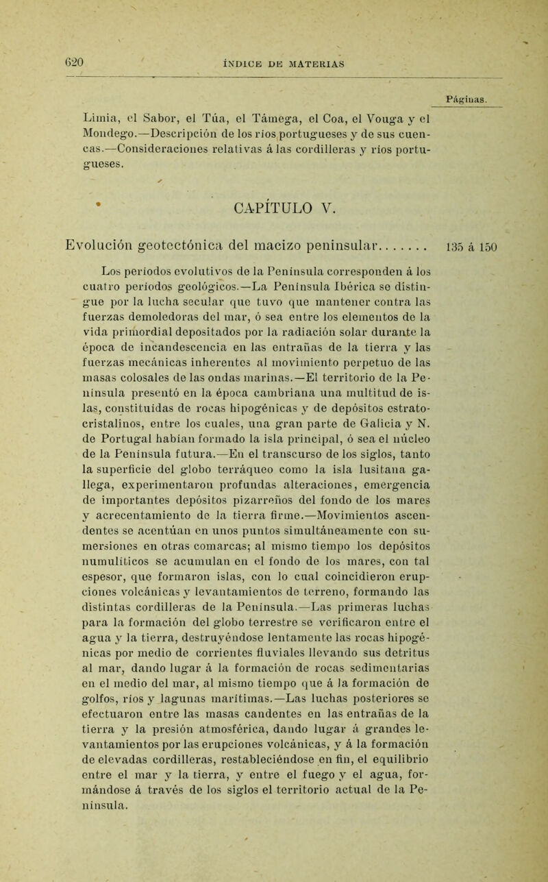 Limia, el Sabor, el Túa, el Támega, el Coa, el Vouga y el Mondego.—Descripción de los rios(portugueses y de sus cuen- cas.—Consideraciones relativas álas cordilleras y ríos portu- gueses. * CAPÍTULO V. Evolución geotectónica del macizo peninsular Los periodos evolutivos de la Península corresponden á los cuatro periodos geológicos.—La Península Ibérica se distin- gue por la lucha secular que tuvo que mantener contra las fuerzas demoledoras del mar, ó sea entre los elementos de la vida priríiordial depositados por la radiación solar durante la época de incandescencia en las entrañas de la tierra y las fuerzas mecánicas inherentes al movimiento perpetuo de las masas colosales de las ondas marinas.—El territorio de la Pe- nínsula presentó en la época cambriana una multitud de is- las, constituidas de rocas hipogénicas y de depósitos estrato- cristalinos, entre los cuales, una gran parte de Galicia y N. de Portugal habían formado la isla principal, ó sea el núcleo de la Península futura.—En el transcurso de los siglos, tanto la superficie del globo terráqueo como la isla lusitana ga- llega, experimentaron profundas alteraciones, emergencia de importantes depósitos pizarreños del fondo de los mares y acrecentamiento de la tierra firme.—Movimientos ascen- dentes se acentúan en unos puntos simultáneamente con su- mersiones en otras comarcas; al misino tiempo los depósitos numuliticos se acumulan en el fondo de los mares, con tal espesor, que formaron islas, con lo cual coincidieron erup- ciones volcánicas y levantamientos de terreno, formando las distintas cordilleras de la Península.—Las primeras luchas para la formación del globo terrestre se verificaron entro el agua y la tierra, destruyéndose lentamente las rocas hipogé- nicas por medio de corrientes fluviales llevando sus detritus al mar, dando lugar á la formación de rocas sedimentarias en el medio del mar, al mismo tiempo que á la formación de golfos, ríos y lagunas marítimas.—Las luchas posteriores se efectuaron entre las masas candentes en las entrañas de la tierra y la presión atmosférica, dando lugar á grandes le- vantamientos por las erupciones volcánicas, y á la formación de elevadas cordilleras, restableciéndose en fin, el equilibrio entre el mar y la tierra, y entre el fuego y el agua, for- mándose á través de los siglos el territorio actual de la Pe- nínsula. Páginas. 135 á 150