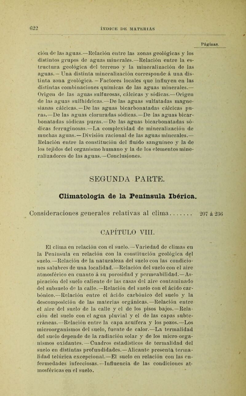 Páginas. ción de las aguas.—Relación entre las zonas geológicas y los distintos grupos de aguas minerales.—Relación entre la es- tructura geológica del terreno y la mineralización de las aguas. — Una distinta mineralización corresponde á una dis- tinta zona geológica. — Factores locales que influyen en las distintas combinaciones químicas de las aguas minerales.— Origen de las aguas sulfurosas, cálcicas y sódicas.— Origen de las aguas sulfhídricas.—De las aguas sulfatadas magne- sianas cálcicas.—De las aguas bicarbonatadas cálcicas pu- ras.—De las aguas cloruradas sódicas.—De las aguas bicar- bonatadas sódicas puras.—De las aguas bicarbonatadas só- dicas ferruginosas.—La complexidad de mineralización de muchas aguas. — División racional de las aguas minerales.— Relación entre la constitución del fluido sanguíneo y la de los tejidos del organismo humano y la de los elementos mine- ralizadores de las aguas.—Conclusiones. SEGUNDA PARTE. Climatología de la Península Ibérica. Consideraciones generales relativas al clima 207 á 236 CAPÍTULO VIH. El clima en relación con el suelo.—Variedad de climas en la Península en relación con la constitución geológica del suelo.—Relación de la naturaleza del suelo con las condicio- nes salubres de una localidad.—Relación del suelo con el aire atmosférico en cuanto á su porosidad y permeabilidad.—As- piración del suelo caliente de las casas del aire contaminado del subsuelo de la calle.—Relación del suelo con el ácido car- bónico.—Relación entre el ácido carbónico del suelo y la descomposición de las materias orgánicas.—Relación entre el aire del suelo de la calle y el de los pisos bajos.—Rela- ción del suelo con el agua pluvial y el de las capas subte- rráneas.—Relación entre la capa acuifera y los pozos.—Los microorganismos del suelo, fuente de calor.—La tcrmalidad del suelo depende de la radiación solar y de los micro-orga- nismos oxidantes. — Cuadros estadísticos de termalidad del suelo en distintas profundidades.—Alicante presenta terma- lidad telúrica excepcional.—El suelo en relación con las en- fermedades infecciosas.—Influencia de las condiciones at- mosféricas en el suelo.