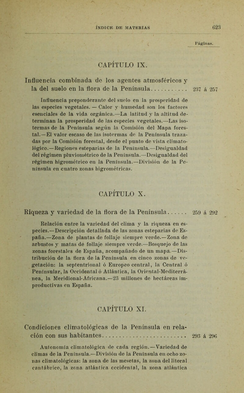 Páginas. CAPÍTULO IX. Influencia combinada de los agentes atmosféricos y la del suelo en la flora de la Península 287 á 257 Influencia preponderante del suelo en la prosperidad de las especies vegetales. — Calor y humedad son los factores esenciales de la vida orgánica.—La latitud y la altitud de- terminan la prosperidad de las especies vegetales.—Las iso- termas de la Peninsula según la Comisión del Mapa fores- tal.—El valor escaso de las isotermas de la Peninsula traza- das por la Comisión forestal, desde el punto de vista climato- lógico.—Regiones esteparias de la Peninsula.—Desigualdad del régimen pluviométrico de la Peninsula.—Desigualdad del régimen higrométrico en la Peninsula.—División de la Pe- nínsula en cuatro zonas higrométricas. CAPÍTULO X. Riqueza y variedad de la flora de la Península 259 á 292 Relación entre la variedad del clima y la riqueza en es- pecies.—Descripción detallada de las zonas esteparias de Es- paña.—Zona de plantas de follaje siempre verde.—Zona de arbustos y matas de follaje siempre verde.—Bosquejo de las zonas forestales de España, acompañado de un mapa.—Dis- tribución de la flora de la Peninsula en cinco zonas de ve- getación: la septentrional ó Europeo central, la Central ó Peninsular, la Occidental ó Atlántica, la Oriental-Mediterrá- nea, la Meridional-Africana.—23 millones de hectái-eas im- productivas en España. CAPÍTULO XI. Condiciones climatológicas de la Península en rela- ción con sus habitantes 293 á 296 Autonomía climatológica de cada región.—Variedad de climas de la Peninsula.—División de la Península en ocho zo- nas climatológicas: la zona de las mesetas, la zona del litoral cantábrico, la zona atlántica occidental, la zona atlántica