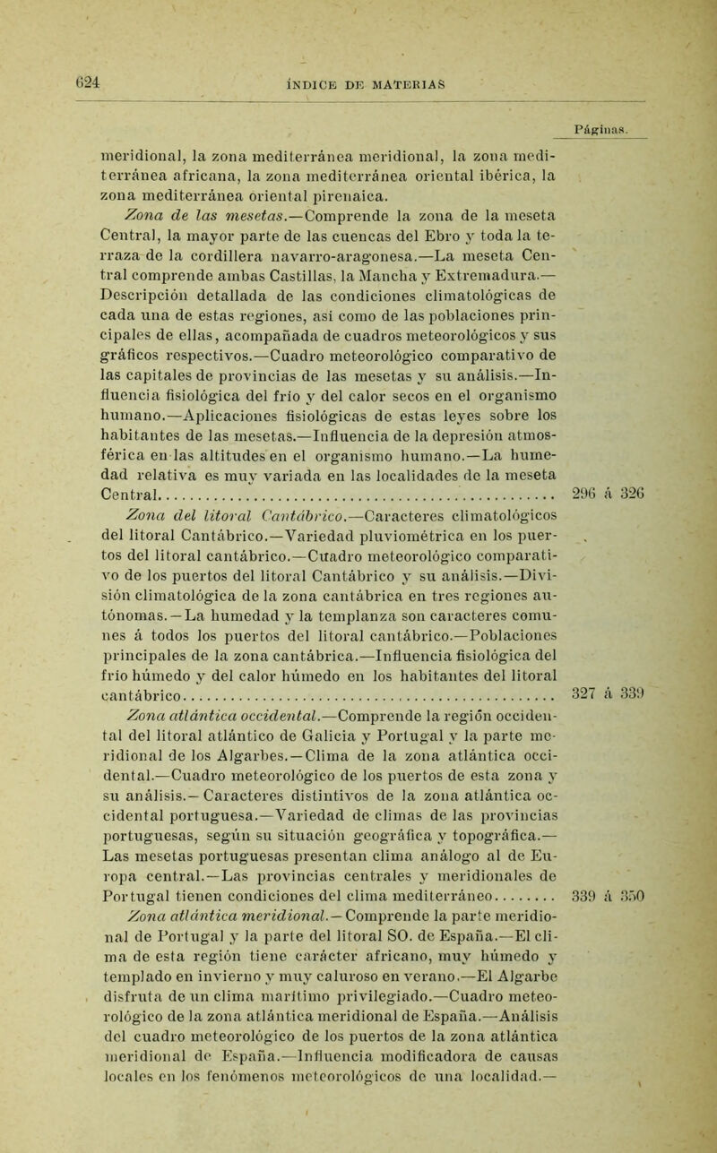 meridional, la zona mediterránea meridional, la zona medi- terránea africana, la zona mediterránea oriental ibérica, la zona mediterránea oriental pirenaica. Zona de las mesetas.—Comprende la zona de la meseta Central, la mayor parte de las cuencas del Ebro y toda la te- rraza de la cordillera navarro-aragonesa.—La meseta Cen- tral comprende ambas Castillas, la Mancha y Extremadura.— Descripción detallada de las condiciones climatológicas de cada una de estas regiones, asi como de las poblaciones prin- cipales de ellas, acompañada de cuadros meteorológicos y sus gráficos respectivos.—Cuadro meteorológico comparativo de las capitales de provincias de las mesetas y su análisis.—In- fluencia fisiológica del frío y del calor secos en el organismo humano.—Aplicaciones fisiológicas de estas leyes sobre los habitantes de las mesetas.—Influencia de la depresión atmos- férica en las altitudes en el organismo humano.—La hume- dad relativa es muy variada en las localidades de la meseta Central Zona del litoral Cantábrico.—Caracteres climatológicos del litoral Cantábrico.—Variedad pluviométrica en los puer- tos del litoral cantábrico.—Cuadro meteorológico comparati- vo de los puertos del litoral Cantábrico y su análisis.—Divi- sión climatológica de la zona cantábrica en tres regiones au- tónomas.—La humedad y la templanza son caracteres comu- nes á todos los puertos del litoral cantábrico.—Poblaciones principales de la zona cantábrica.—Influencia fisiológica del frió húmedo y del calor híimedo en los habitantes del litoral eantábrico Zona atlántica occidental.—Comprende la región occiden- tal del litoral atlántico de Galicia y Portugal y la parte me- ridional de los Algarbes. —Clima de la zona atlántica occi- dental.—Cuadro meteorológico de los puertos de esta zona y su análisis.— Caracteres distintivos de la zona atlántica oc- cidental portuguesa.—Variedad de climas de las provincias portuguesas, según su situación geográfica y topográfica.— Las mesetas portuguesas presentan clima análogo al de Eu- ropa central.—Las provincias centrales y meridionales de Portugal tienen condiciones del clima mediterráneo Zona atlántica meridional.— Comprende la parte meridio- nal de Portugal y la parte del litoral SO. de España.—El cli- ma de esta región tiene carácter africano, muy húmedo y templado en invierno y muy caluroso en verano.—El Algarbe disfruta de un clima marítimo privilegiado.—Cuadro meteo- rológico de la zona atlántica meridional de España.—Análisis del cuadro meteorológico de los puertos de la zona atlántica meridional de España.—Influencia modificadora de causas locales en los fenómenos meteorológicos de una localidad.— Páginas. 296 á 326 327 á 339 339 á 350