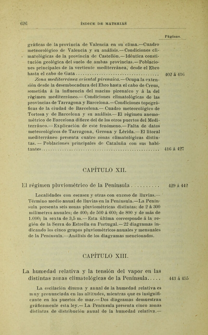 Páginas. gráficas de la provincia de Valencia en su clima.—Cuadro meteorológico de Valencia y su análisis.— Condiciones cli- matológicas de la provincia de Castellón.—Idéntica consti- tución geológica del suelo de ambas provincias.—Poblacio- nes principales de la vertiente mediterránea, desde el Ebro hasta el cabo de Gata 402 á 416 Zona mediterránea oriental pirenaica.— Ocupa la exten- sión desde la desembocadura del Ebro hasta el cabo de Creus, sometida á la influencia del macizo pirenaico y á la del régimen mediterráneo.— Condiciones climatológicas de las provincias de Tarragona y Barcelona.—Condiciones topográ- ficas de la ciudad de Barcelona.— Cuadro meteorológico de Tortosa y de Barcelona y su análisis.—El régimen anemo- métrico de Barcelona difiere del de los otros puertos del Medi- terráneo.— Explicación de este fenómeno.—Falta de datos meteorológicos de Tarragona, Gerona y Lérida.—El litoral mediterráneo presenta cuatro zonas climatológicas distin- tas. — Poblaciones principales de Cataluña con sus habi- tantes 416 á 427 CAPÍTULO XII. El régimen pluviométrico de la Península 429 á 442 Localidades con escasez y otras con exceso de lluvias.— Término medio anual de lluvias en la Península.—La Penín- sula presenta seis zonas pluviométricas distintas: de 2 á 300 milímetros anuales; de 400; de 500 á 600; de 800 y de más de 1.000; la sexta de 3,5 m.— Esta última corresponde á la re- gión de la Serra do Estrella en Portugal.—22 diagramas in- dicando los cinco grupos pluviométricos anuales y mensuales de la Península.—Análisis de los diagramas mencionados. CAPÍTULO XIII. La humedad relativa y la tensión del vapor en las distintas zonas climatológicas de la Península 443 á 455 La oscilación diurna y anual de la humedad relativa es muy pronunciada en las altitudes, mientras que es insignifi- cante en los puertos de mar.— Dos diagramas demuestran gráficamenle esta ley.— La Península presenta cinco zonas distintas de distribución anual de la humedad relativa.—