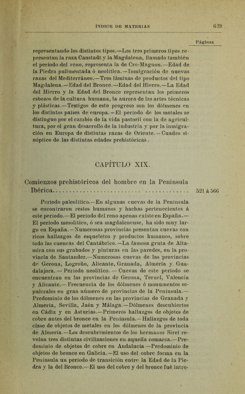 representando- los distintos tipos.—Los tres primeros tipos re- presentan la raza Canstadt y la Magdalena, llamado también el periodo del reno, representa la de Cro-Magnon.—Edad de la Piedra pulimentada ó neolítica. —Inmigración do nuevas razas del Mediterráneo.—Tres láminas de productos del tipo Magdalena.—Edad del Bronce.—Edad del Hierro.—La Edad del Hierro y la Edad del Bronce representan los primeros esbozos de la cultura humana, la aurora de las artes técnicas y plásticas.—Testigos de este progreso son los dólmenes en los distintos países de europa.—El período de los metales se distingue por el cambio de la vida pastoril con la de agricul- tura, por el gran desarrollo de la industria y por la inmigra- ción en Europa de distintas razas de Oriente. —Cuadro si- nóptico de las distintas edades prehistóricas . CAPÍTULO XIX. Comienzos prehistóricos del hombre en la Península Ibérica. Período paleolítico.—En algunas cuevas de la Península se encontraron restos humanos y hachas pertenecientes á este periodo.—El período del reno apenas existe en España.— El período mesolitico, ó sea magdalenense, ha sido muy lar- go en España.—Numerosas provincias presentan cuevas con ricos hallazgos de esqueletos y productos humanos, sobre todo las cuencas del Cantábrico.—La famosa gruta de Alta- mira con sus grabados y pinturas en las paredes, en la pro- vincia de Santander.—Numerosas cuevas de las provincias de Gerona, Logroño, Alicante, Granada, Almería y Gua- dalajara. — Período neolítico. — Cuevas de este periodo se encuentran en las provincias de Gerona, Teruel, Valencia y Alicante.—Frecuencia de los dólmenes ó monumentos se- pulcrales en gran número de provincias de la Península.— Predominio de los dólmenes en las provincias de Granada y Almería, Sevilla, Jaén y Málaga.—Dólmenes descubiertos en Cádiz y en Asturias.—Primeros hallazgos de objetos de cobre antes del bronce en la Península. —Hallazgos de toda clase de objetos de metales en los dólmenes de la provincia de Almería.—Los descubrimientos de los hermanos Siret re- velan tres distintas civilizaciones en aquella comarca.—Pre- dominio de objetos de cobre en Andalucía—Predominio de objetos de bronce en Galicia.—El uso del cobre forma en la Península un período de transición entre la Edad de la Pie- dra y la del Bronce.—El uso del cobre y del bronce fué intro- Páginas. 521 á 566