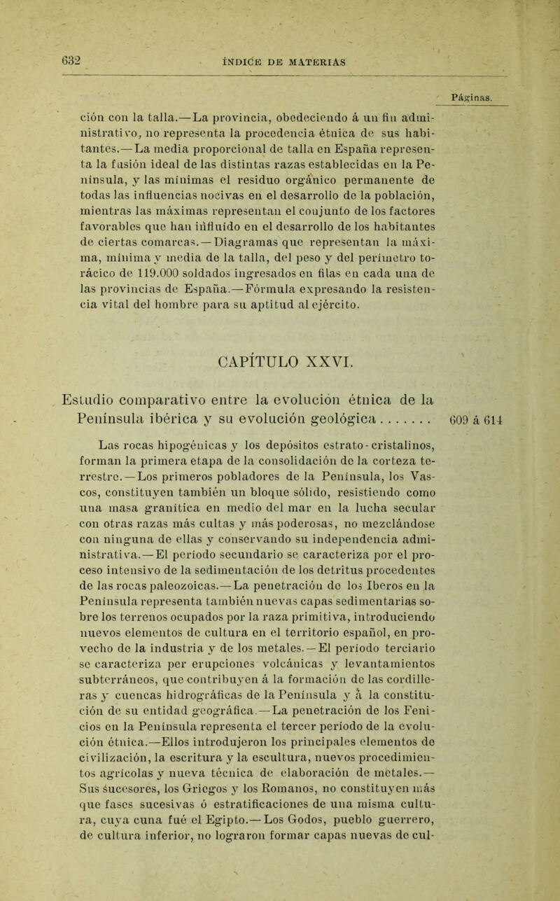 Páginas. ción con la talla.—La provincia, obedeciendo á un fin admi- nistrativo, no representa la procedencia étnica de sus habi- tantes.— La media proporcional de talla en España represen- ta la fusión ideal de las distintas razas establecidas en la Pe- nínsula, y las mínimas el residuo orgánico permanente de todas las influencias nocivas en el desarrollo do la población, mientras las máximas representan el coujunto de los factores favorables que han iúfluido en el desarrollo de los habitantes de ciertas comarcas. — Diagramas que representan la máxi- ma, mínima y media de la talla, del peso y del perímetro to- rácico de 119.000 soldados ingresados en filas en cada una de las provincias de España.—Fórmula expresando la resisten- cia vital del hombre para su aptitud al ejército. CAPÍTULO XXVI. Estudio comparativo entre la evolución étnica de la Península ibérica y su evolución geológica 609 á 614 Las rocas hipogénicas y los depósitos estrato-cristalinos, forman la primera etapa de la consolidación de la corteza te- rrestre.—Los primeros pobladores de la Península, los Vas- cos, constituyen también un bloque sólido, resistiendo como una masa granítica en medio del mar en la lucha secular con otras razas más cultas y más poderosas, no mezclándose con ninguna de ellas y conservando su independencia admi- nistrativa.—El periodo secundario se caracteriza por el pro- ceso intensivo de la sedimentación de los detritus procedentes de las rocas paleozoicas.— La penetración do los Iberos en la Península representa también nuevas capas sedimentarias so- bre los terrenos ocupados por la raza primitiva, introduciendo nuevos elementos de cultura en el territorio español, en pro- vecho de la industria y de los metales. —El periodo terciario se caracteriza per erupciones volcánicas y levantamientos subterráneos, que contribuyen á la formación do las cordille- ras y cuencas hi drográficas de la Península y a la constitu- ción de su entidad geográfica.—La penetración de los Feni- cios en la Península representa el tercer periodo de la evolu- ción étnica.—Ellos introdujeron los principales elementos de civilización, la escritura y la escultura, nuevos procedimien- tos agrícolas y nueva técnica de elaboración de metales.— Sus áuccsores, los Griegos y los Romanos, no constituyen más que fases sucesivas ó estratificaciones de una misma cultu- ra, cuya cuna fué el Egipto.— Los Godos, pueblo guerrero, de cultura inferior, no lograron formar capas nuevas do cul-