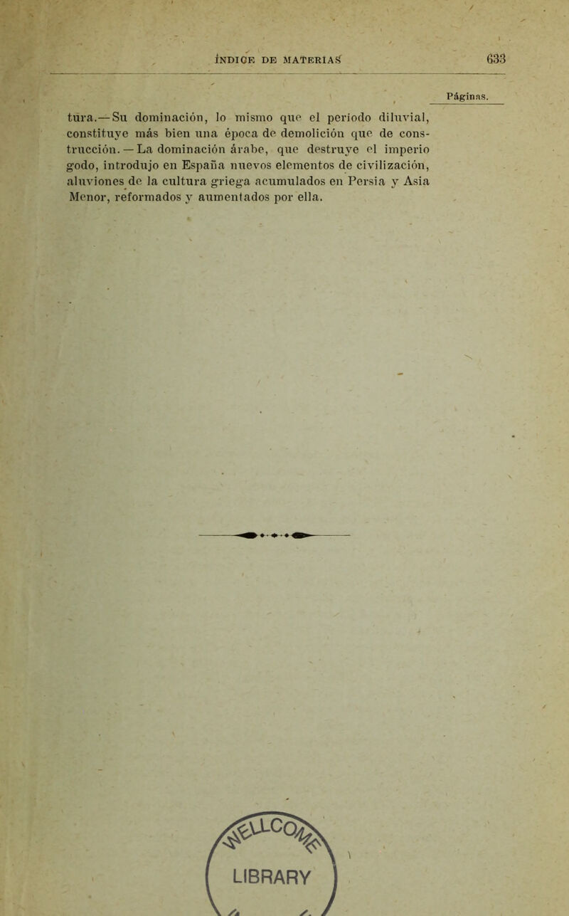 Páginas. tura.—Su dominación, lo mismo que el periodo diluvial, constituye más bien una época de demolición que de cons- trucción. — La dominación árabe, que destruye el imperio godo, introdujo en España nuevos elementos de civilización, aluviones de la cultura griega acumulados en Persia y Asia Menor, reformados y aumentados por ella.