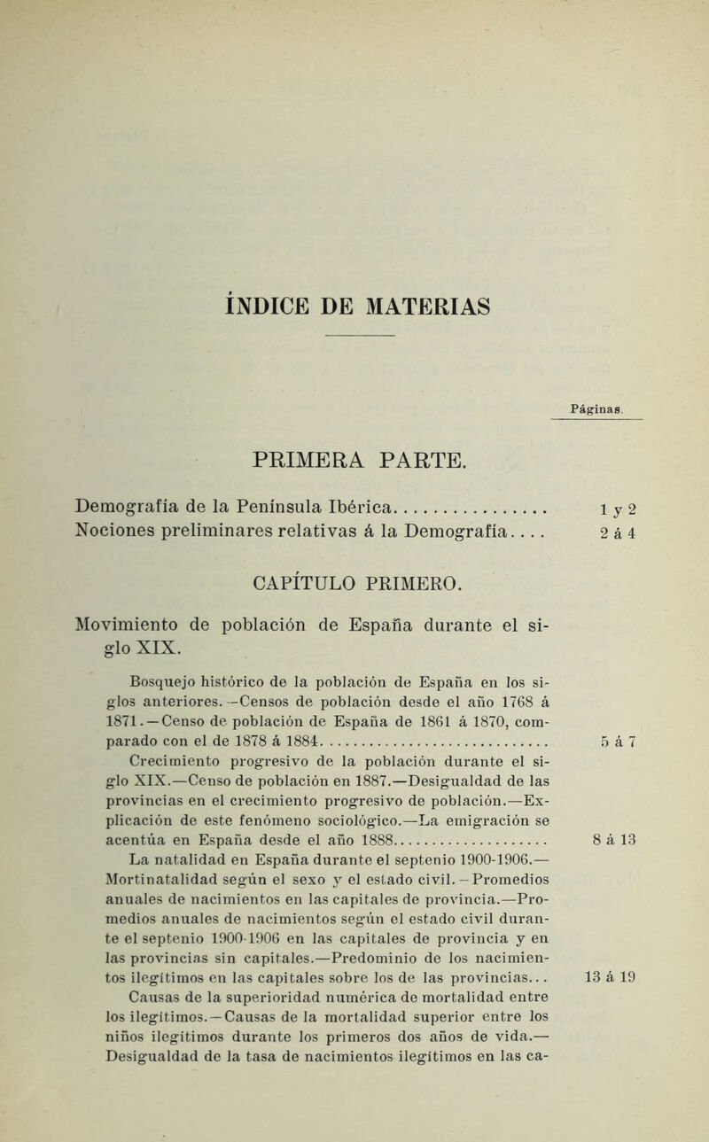 ÍNDICE DE MATERIAS Páginas. PRIMERA PARTE. Demografía de la Península Ibérica iy2 Nociones preliminares relativas á la Demografía.... 2 á 4 CAPÍTULO PRIMERO. Movimiento de población de España durante el si- glo XIX. Bosquejo histórico de la población de España en los si- glos anteriores. -Censos de población desde el año 1768 á 1871. —Censo de población de España de 1861 á 1870, com- parado con el de 1878 á 1884 5 á 7 Crecimiento progresivo de la población durante el si- glo XIX.—Censo de población en 1887.—Desigualdad de las provincias en el crecimiento progresivo de población.—Ex- plicación de este fenómeno sociológico.—La emigración se acentúa en España desde el año 1888 8 á 13 La natalidad en España durante el septenio 1900-1906.— Mortinatalidad según el sexo y el estado civil.— Promedios anuales de nacimientos en las capitales de provincia.—Pro- medios anuales de nacimientos segiin el estado civil duran- te el septenio 1900-1906 en las capitales de provincia y en las provincias sin capitales.—Predominio de los nacimien- tos ilegítimos en las capitales sobre los de las provincias... 13 á 19 Causas de la superioridad numérica de mortalidad entre los ilegítimos.— Causas de la mortalidad superior enti-e los niños ilegítimos durante los primeros dos años de vida.— Desigualdad de la tasa de nacimientos ilegítimos en las ca-