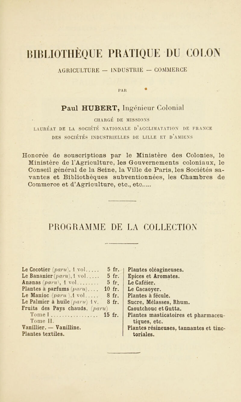 BIBLIOTHÈQUE PRATIQUE DU COLON AGRICULTURE - INDUSTRIE - COMMERCE PAR • Paul HUBERT, Ingénieur Colonial CHARGÉ DE MISSIONS LAURÉAT DE LA SOCIÉTÉ NATIONALE D’ACCLIMATATION DE FRANCE DES SOCIÉTÉS INDUSTRIELLES DE LILLE ET DAMIENS Honorée de souscriptions par le Ministère des Colonies, le Ministère de l'Agriculture, les Gouvernements coloniaux, le Conseil général de la Seine, la Ville de Paris, les Sociétés sa- vantes et Bibliothèques subventionnées, les Chambres de Commerce et d’Agriculture, etc., etc PROGRAMME DE LA COLLECTION Le Cocotier {paru), 1 vol. . ... 5 fr. Le Bananier [paru). , 1 vol. .... 5 fr. Ananas(paru\ 1 v ol .... 5 fr. Plantes à parfums {paru). ... 10 fr. Le Manioc (paru ). .1 vol. . ... 8 fr. Le Palmier à huile (paru) 1 v. 8 fr. Fruits des Pays chauds, {paru) Tome I ... 15 fr. Tome II. Vanillier. — Vanilline. Plantes textiles. Plantes oléagineuses. Epices et Aromates. Le Caféier. Le Cacaoyer. Plantes à fécule. Sucre, Mélasses, Rhum. Caoutchouc et Gutta. Plantes masticatoires et pharmaceu- tiques, etc. Plantes résineuses, tannantes et tinc- toriales.