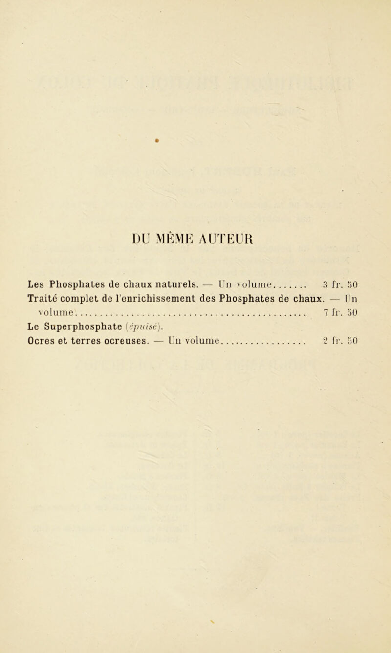 DU MÊME AUTEUR Les Phosphates de chaux naturels. — Un volume 3 fr. 50 Traité complet de l’enrichissement des Phosphates de chaux. — Un volume 7 fr. 50 Le Superphosphate [épuisé). Ocres et terres ocreuses. — Un volume 2 fr. 50