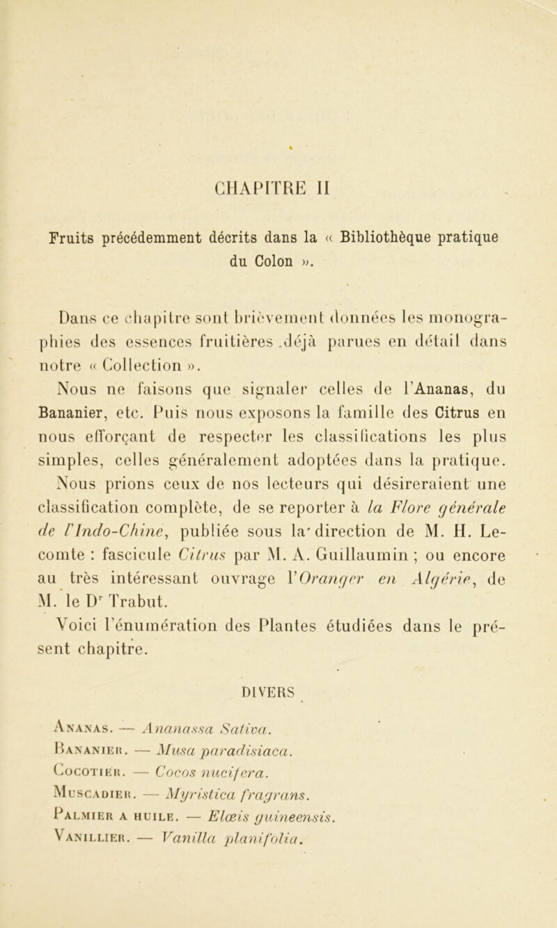 CHAPITRE II Fruits précédemment décrits dans la « Bibliothèque pratique du Colon ». Dams ce chapitre sont brièvement données les monogra- phies des essences fruitières .déjà parues en détail dans notre « Collection ». Nous ne faisons que signaler celles de l’Ananas, du Bananier, etc. Puis nous exposons la famille des Citrus en nous elTorçant de respecter les classilications les plus simples, celles généralement adoptées dans la pratique. Nous prions ceux de nos lecteurs qui désireraient une classification complète, de se reporter à la Flore générale de FIndo-Chine, publiée sous la'direction de M. H. Le- comte : fascicule diras par M. A. Guillaumin ; ou encore au très intéressant ouvrage Y Oranger en Algérie, de M. le Dr Trabut. Voici l’énumération des Plantes étudiées dans le pré- sent chapitre. DIVERS Ananas. — Ananassa Saliva. Bananier . —Musa paradisiaca. Cocotier. — Cocos nucifera. Muscadier. — Myristica fragrans. Palmier a huile. — Elœis guineensis. Vanillier. — Vanilla planifolia.