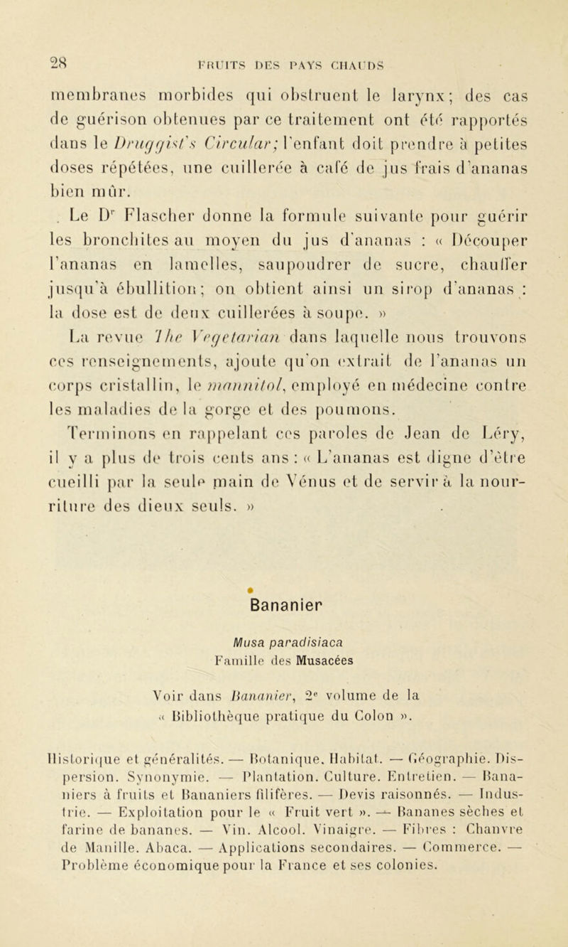 membranes morbides qui obstruent le larynx; des cas de guérison obtenues par ce traitement ont été rapportés dans le Druggist's Circular; l'enfant doit prendre à petites doses répétées, une cuillerée à café de jus frais d'ananas bien mûr. Le Dr Flascher donne la formule suivante pour guérir les bronchites au moyen du jus d'ananas : « Découper l’ananas en lamelles, saupoudrer de sucre, chaulfer jusqu’à ébullition; on obtient ainsi un sirop d’ananas : la dose est de deux cuillerées à soupe. » La revue 7he Vegetaricin dans laquelle nous trouvons ces renseignements, ajoute qu'on extrait de l’ananas un corps cristallin, le mannitol, employé en médecine contre les maladies de la gorge et des poumons. Terminons en rappelant ces paroles de Jean de Léry, il y a plus de trois cents ans: « L’ananas est digne d’ètre cueilli par la seule main de Vénus et de servira la nour- riture des dieux seuls. » Bananier Musa paraclisiaca Famille des Musacées Voir dans Bananier, 2° volume de la « Bibliothèque pratique du Colon ». Historique et généralités. — Botanique. Habitat. — Géographie. Dis- persion. Synonymie. — Plantation. Culture. Entretien. — Bana- niers à fruits et Bananiers filifères. — Devis raisonnés. — Indus- trie. — Exploitation pour le « Fruit vert ». Bananes sèches et farine de bananes. — Vin. Alcool. Vinaigre. — Fibres : Chanvre de Manille. Abaca. — Applications secondaires. — Commerce. — Problème économique pour la France et ses colonies.