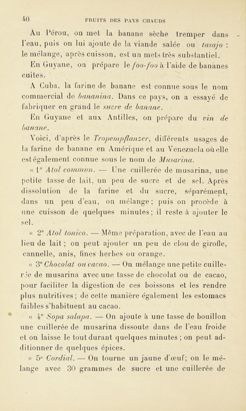 Ah Pérou, ou met la banane sèche tremper dans l'eau, puis on lui ajoute de la viande salée ou tasajo : le mélange, après cuisson, est un mets très substantiel. En Guyane, on prépare le foo-foo à l aide de bananes cuites. A Cuba, la farine de banane est connue sous le nom commercial de bananina. Dans ce pays, on a essayé de fabriquer en grand le sucre de banane. En Guyane et aux Antilles, on prépare du vin de banane. \ oici, d’après le Tropernpflanzer, dilférenls usages de la farine de banane en Amérique et au Venezuela où elle es! également connue sous le nom de Musarina. « 1° A toi commun. — Une cuillerée de musarina, une petite tasse de lait, un peu de sucre et de sel. Après dissolution de la farine et du sucre, séparément, dans un peu d’eau, on mélange; puis on procède à une cuisson de quelques minutes; il reste à ajouter le sel. « 2° Atol tonico. — Même préparation, avec de l’eau au lieu de lait ; on peut ajouter un peu de clou de girofle, cannelle, anis, fines herbes ou orange. « 3° Chocolat ou cacao. — On mélange une petite cuille- rée de musarina avec une tasse de chocolat ou de cacao, pour faciliter la digestion de ces boissons et les rendre plus nutritives; de cette manière également les estomacs faibles s’habituent au cacao. « 4° Sopa salapa. — On ajoute à une tasse de bouillon une cuillerée de musarina dissoute dans de l'eau froide et on laisse le tout durant quelques minutes ; on peut ad- ditionner de quelques épices. « 5° Cordial. — On tourne un jaune d'œuf; on le mé- lange avec 30 grammes de sucre et une cuillerée de