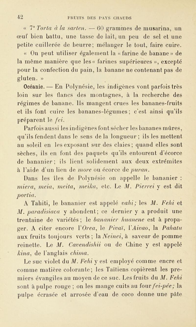 « 7° Torta à la sarten. — 60 grammes de musarina, un œuf bien battu, une tasse de lait, un peu de sel et une petite cuillerée de beurre; mélanger le tout, faire cuire. « On peut utiliser également la a farine de banane» de la même manière que les « farines supérieures », excepté pour la confection du pain, la banane ne contenant pas de gluten. » Océanie. — En Polynésie, les indigènes vont parfois très loin sur les lianes des montagnes, à la recherche des régimes de banane, lis mangent crues les bananes-fruits et ils font cuire les bananes-légumes; c’est ainsi qu’ils préparent le fei. Parfois aussi les indigènes font sécher les bananes mûres, qu'ils fendent dans le sens de la longueur ; ils les mettent au soleil en les exposant sur des claies; quand elles sont sèches, ils en font des paquets qu’ils entourent d’écorce de bananier; ils lient solidement aux deux extrémités à l’aide d’un lien de more ou écorce dvparan. Dans les îles de Polynésie on appelle le bananier : miera, meia, meita, meika, etc. Le M. Pierrei y est dit portia. A Tahiti, le bananier est appelé vahi; les M. Fehi et M. paradisiaca y abondent; ce dernier y a produit une trentaine de variétés ; le bananier huanene est à propa- ger. A citer encore YOrea, le Pivaï, YAivao, la Pahatu aux fruits toujours verts ; la Neinei, à saveur de pomme reinette. Le M. Cavendishii ou de Chine y est appelé kina, de l’anglais chima. Le suc violet du M. Fehi y est employé comme encre et comme matière colorante; les Taïtiens copièrent les pre- miers évangiles au moyen de ce suc. Les fruits du M. Fehi sont à pulpe rouge ; on les mange cuits au four fei-pée; la pulpe écrasée et arrosée d eau de coco donne une pâte