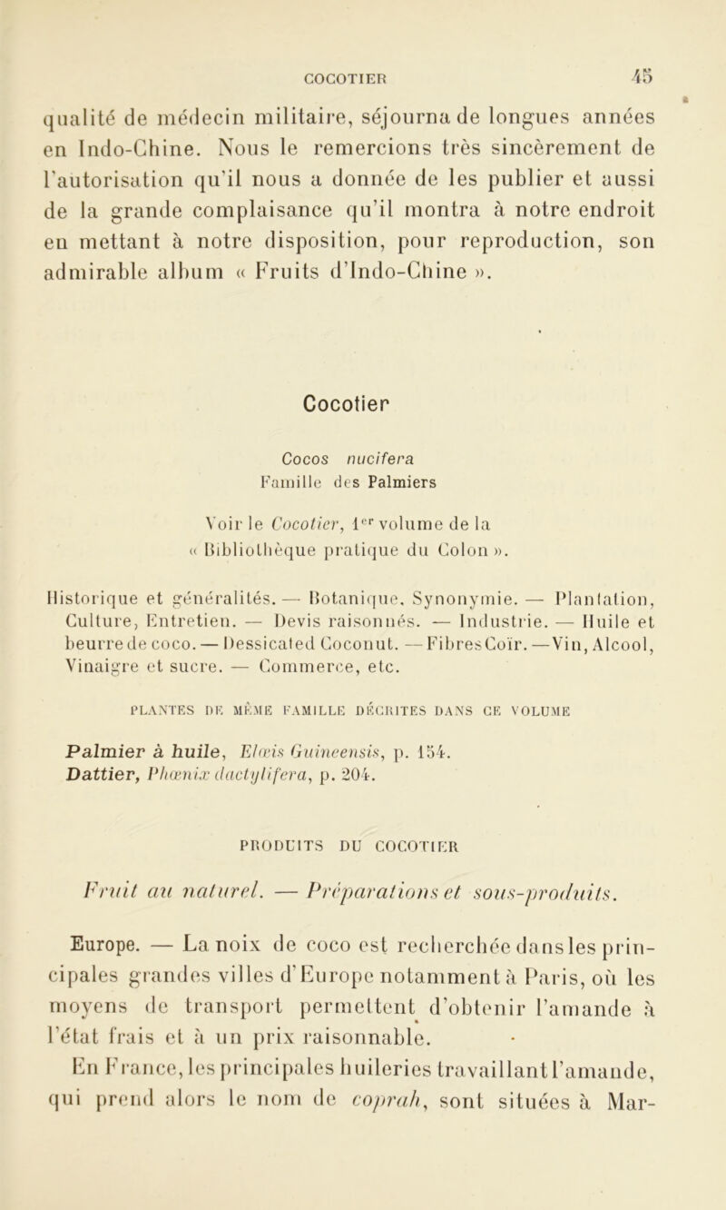 qualité de médecin militaire, séjourna de longues années en Indo-Chine. Nous le remercions très sincèrement de l'autorisation qu'il nous a donnée de les publier et aussi de la grande complaisance qu’il montra à notre endroit en mettant à notre disposition, pour reproduction, son admirable album « Fruits d'Indo-Chine ». Cocotier Cocos nucifera Famille des Palmiers Voir le Cocotier, 1er volume de la « Bibliothèque pratique du Colon». Historique et généralités.— Botanique, Synonymie. — Plantation, Culture, Entretien. — Devis raisonnés. — Industrie. — Huile et beurre de coco. — Dessicaled Cocon ut. — Fibres Coïr. —Vin, Alcool, Vinaigre et sucre. — Commerce, etc. PLANTES DE MÊME FAMILLE DECRITES DANS CE VOLUME Palmier à huile, Elœis Guineensis, p. 154. Dattier, Phœnix dactylifera, p. 204. PRODUITS DU COCOTIER Fruit au naturel. — Préparations et sous-produits. Europe. — La noix de coco est recherchée dansles prin- cipales grandes villes d’Europe notamment à Paris, où les moyens de transport permettent d’obtenir l’amande h l’état frais et à un prix raisonnable. En France, les principales huileries travaillant l’amande, qui prend alors le nom de coprah, sont situées à