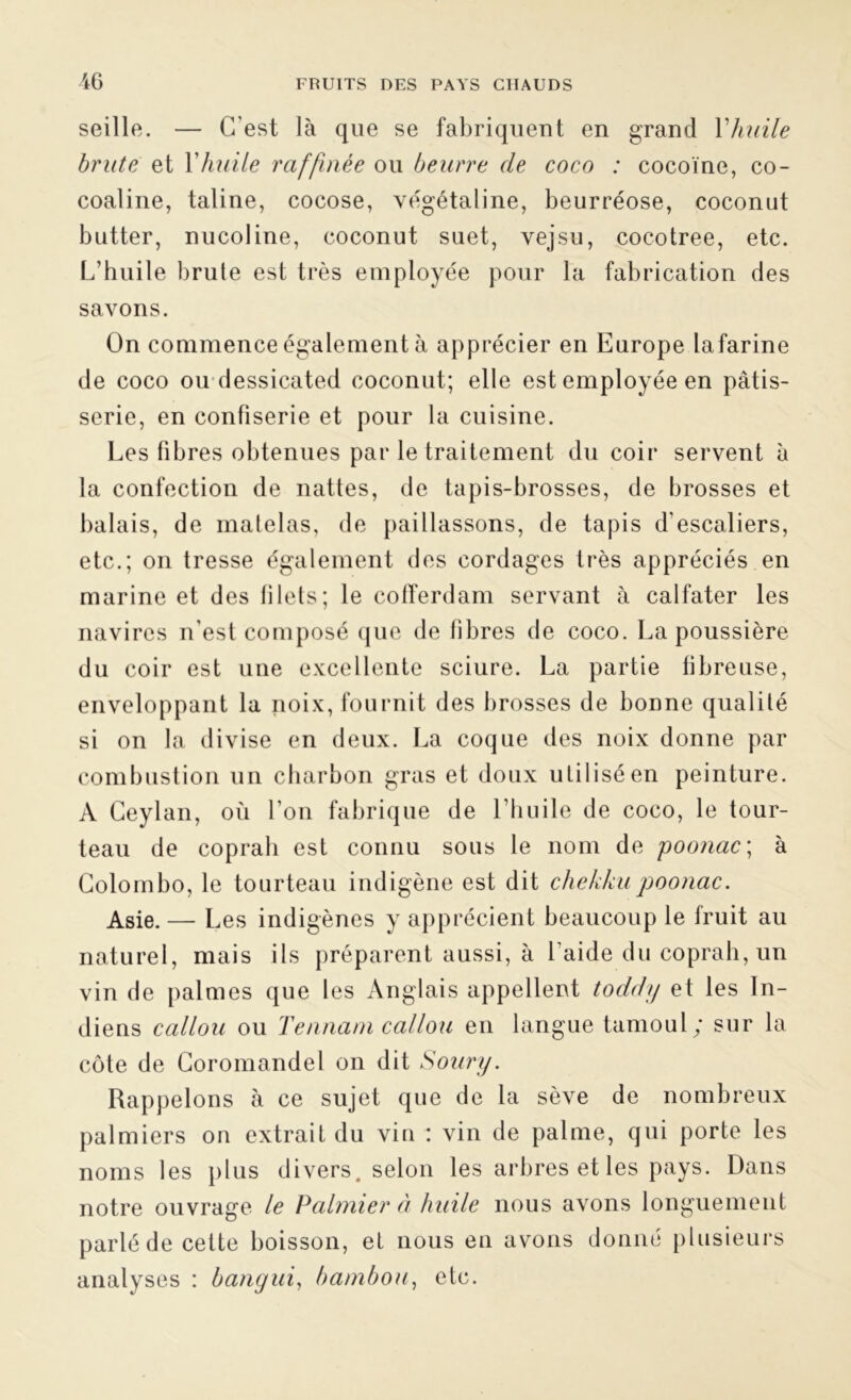 seille. — C'est là que se fabriquent en grand Y huile brute et Y huile raffinée ou beurre de coco : cocoïne, co- coaline, taline, cocose, végétaline, beurréose, coconut butter, nucoline, coconut suet, vejsu, cocotree, etc. L’huile brute est très employée pour la fabrication des savons. On commence également à apprécier en Europe lafarine de coco ou dessicated coconut; elle est employée en pâtis- serie, en confiserie et pour la cuisine. Les fibres obtenues par le traitement du coir servent à la confection de nattes, de tapis-brosses, de brosses et balais, de matelas, de paillassons, de tapis d’escaliers, etc.; on tresse également des cordages très appréciés en marine et des lilets; le cofïerdam servant à calfater les navires n’est composé que de libres de coco. La poussière du coir est une excellente sciure. La partie fibreuse, enveloppant la noix, fournit des brosses de bonne qualité si on la divise en deux. La coque des noix donne par combustion un charbon gras et doux utilisé en peinture. A Ceylan, où l’on fabrique de l’huile de coco, le tour- teau de coprah est connu sous le nom de poonac; à Colombo, le tourteau indigène est dit chekkupoonac. Asie. — Les indigènes y apprécient beaucoup le fruit au naturel, mais ils préparent aussi, à l’aide du coprah, un vin de palmes que les Anglais appellent todchj et les In- diens callou ou Yennani callou en langue tamoul y sur la côte de Coromandel on dit Soury. Rappelons à ce sujet que de la sève de nombreux palmiers on extrait du vin : vin de palme, qui porte les noms les plus divers, selon les arbres et les pays. Dans notre ouvrage le Palmier à huile nous avons longuement parlé de cette boisson, et nous en avons donné plusieurs analyses : bangui, bambou, etc.