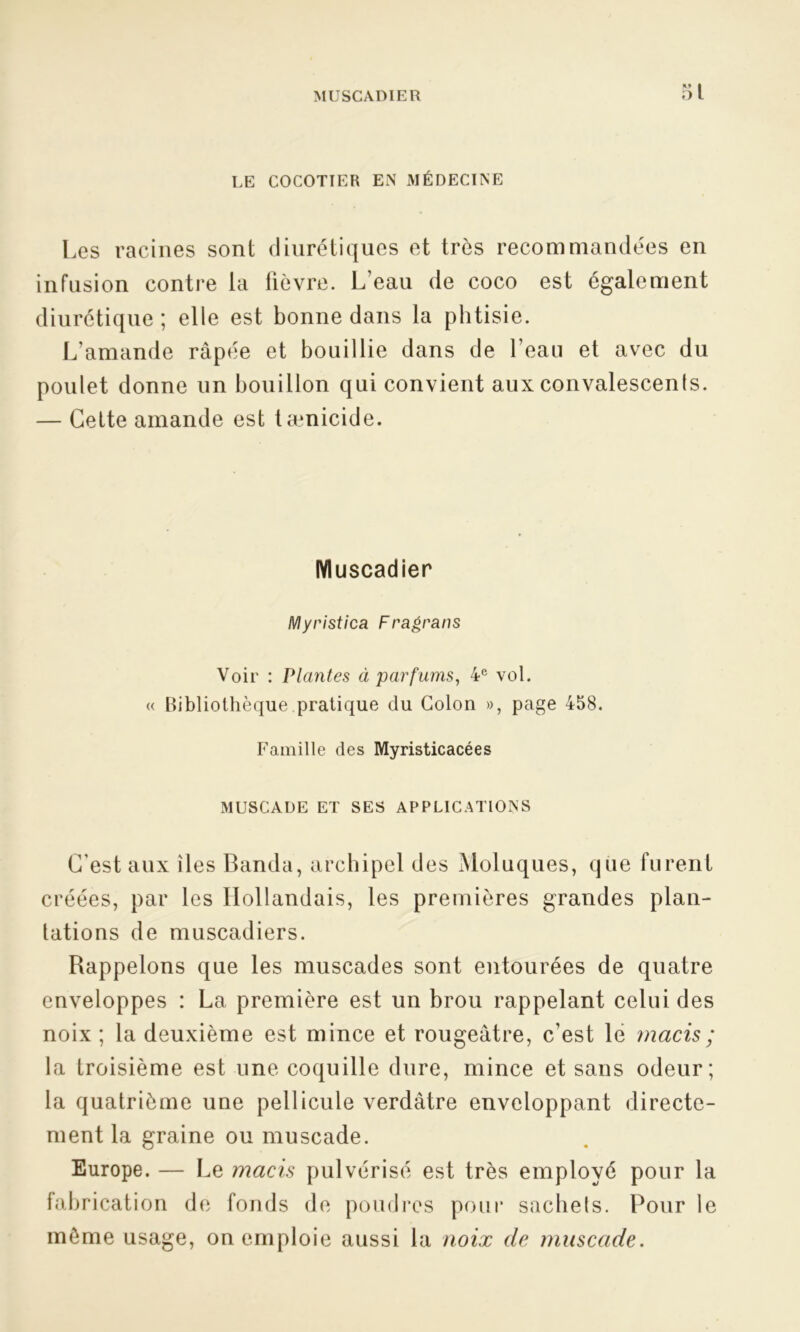 LE COCOTIER EN MÉDECINE Les racines sont diurétiques et très recommandées en infusion contre la fièvre. L’eau de coco est également diurétique ; elle est bonne dans la phtisie. L’amande râpée et bouillie dans de l’eau et avec du poulet donne un bouillon qui convient aux convalescenls. — Cette amande est tænicide. Muscadier Myristica Fragrans Voir : Plantes à parfums, 4e vol. « Bibliothèque pratique du Colon », page 458. Famille des Myristicacées MUSCADE ET SES APPLICATIONS C'est aux îles Banda, archipel des Moluques, que furent créées, par les Hollandais, les premières grandes plan- tations de muscadiers. Rappelons que les muscades sont entourées de quatre enveloppes : La première est un brou rappelant celui des noix; la deuxième est mince et rougeâtre, c’est le macis ; la troisième est une coquille dure, mince et sans odeur; la quatrième une pellicule verdâtre enveloppant directe- ment la graine ou muscade. Europe. — Le macis pulvérisé est très employé pour la fabrication de fonds de poudres pour sachets. Pour le môme usage, on emploie aussi la noix de muscade.