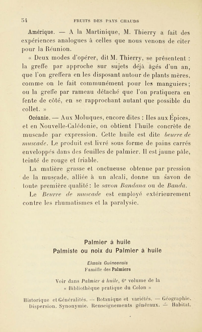 Amérique. — A la Martinique, M. Thierry a fait des expériences analogues à celles que nous venons de citer pour la Réunion. « Deux modes d’opérer, dit M. Thierry, se présentent : la greffe par approche sur sujets déjà âgés d’un an, que Ton greffera en les disposant autour de plants mères, comme on le fait communément pour les manguiers; ou la greffe par rameau détaché que Ton pratiquera en fente de côté, en se rapprochant autant que possible du collet. » Océanie. — Aux Moluques, encore dites : Iles aux Épices, et en Nouvelle-Calédonie, on obtient l’huile concrète de muscade par expression. Cette huile est dite beurre de muscade. Le produit est livré sous forme de pains carrés enveloppés dans des feuilles de palmier. Il est jaune pâle, teinté de rouge et friable. La matière grasse et onctueuse obtenue par pression de la muscade, alliée à un alcali, donne un savon de toute première qualité: le savon Bandana ou de Banda. Le Beurre de muscade est employé extérieurement contre les rhumatismes et la paralysie. Palmier à huile Palmiste ou noix du Palmier à huile Elœsis Guineensis Famille des Palmiers Voir dans Palmier à huile, 6e volume de la « Bibliothèque pratique du Colon » Historique et Généralités. Dispersion. Synonymie. — Botanique et variétés. — Renseignements généraux. Géographie. — Habitat.