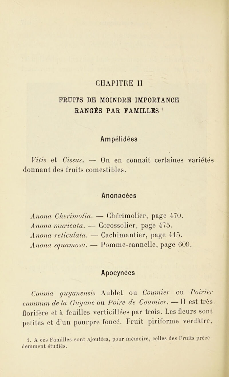 CHAPITRE II FRUITS DE MOINDRE IMPORTANCE RANGÉS PAR FAMILLES 1 Ampélidées Vitis et Cissus. — On en connaît certaines variétés donnant des fruits comestibles. Anonacées Anona, C/iefimolia. — Chérimolier, page 470. Anonci muricata. — Corossolier, page 475. Anona reliai lata. — Cachimantier, page 415. Auoua sqaamosa. — Pomme-cannelle, page 609. Apocynées Coiiiua guyanensis Aublet ou Coumier ou Poirier commun de la Guyane ou Poire de Coumier. — Il est très florifère et à feuilles verticillées par trois. Les fleurs sont petites et d’un pourpre foncé. Fruit piriforme verdâtre, 1. A ces Familles sont ajoutées, pour mémoire, celles des Fruits précé- demment étudiés.