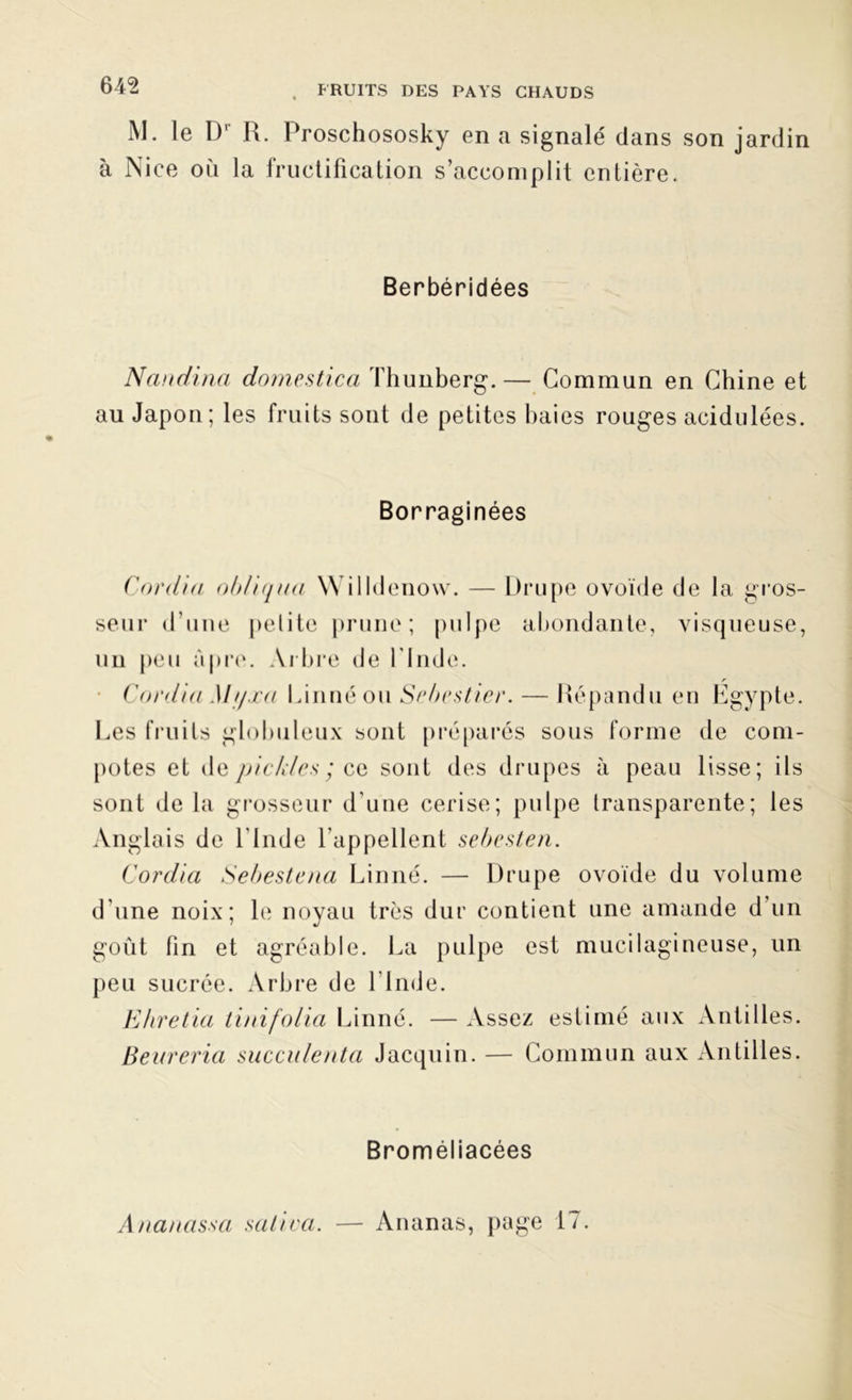 M. le Dr R. Proschososky en a signalé dans son jardin à Nice oii la fructification s’accomplit entière. Berbéridées Nandina domestica Thunberg.— Commun en Chine et au Japon; les fruits sont de petites baies rouges acidulées. Borraginées Cardia obliqua Will denow. — Drupe ovoïde de la gros- seur d’une petite prune; pulpe abondante, visqueuse, un peu âpre. Arbre de l'Inde. Covdia Mtfxa Linné ou Sebestier.— Répandu en Egypte. Les fruits globuleux sont préparés sous forme de com- potes et de pickles ; ce sont des drupes à peau lisse; ils sont de la grosseur d’une cerise; pulpe transparente; les Anglais de l'Inde l'appellent sebesten. Cordia Sebestena Linné. — Drupe ovoïde du volume d'une noix; le noyau très dur contient une amande d’un goût fin et agréable. La pulpe est mucilagineuse, un peu sucrée. Arbre de l’Inde. Ehretia tinifolia Linné. — Assez estimé aux Antilles. Beureria succulenta Jacquin. — Commun aux Antilles. Broméliacées Ananassa salira. — Ananas, page 17.