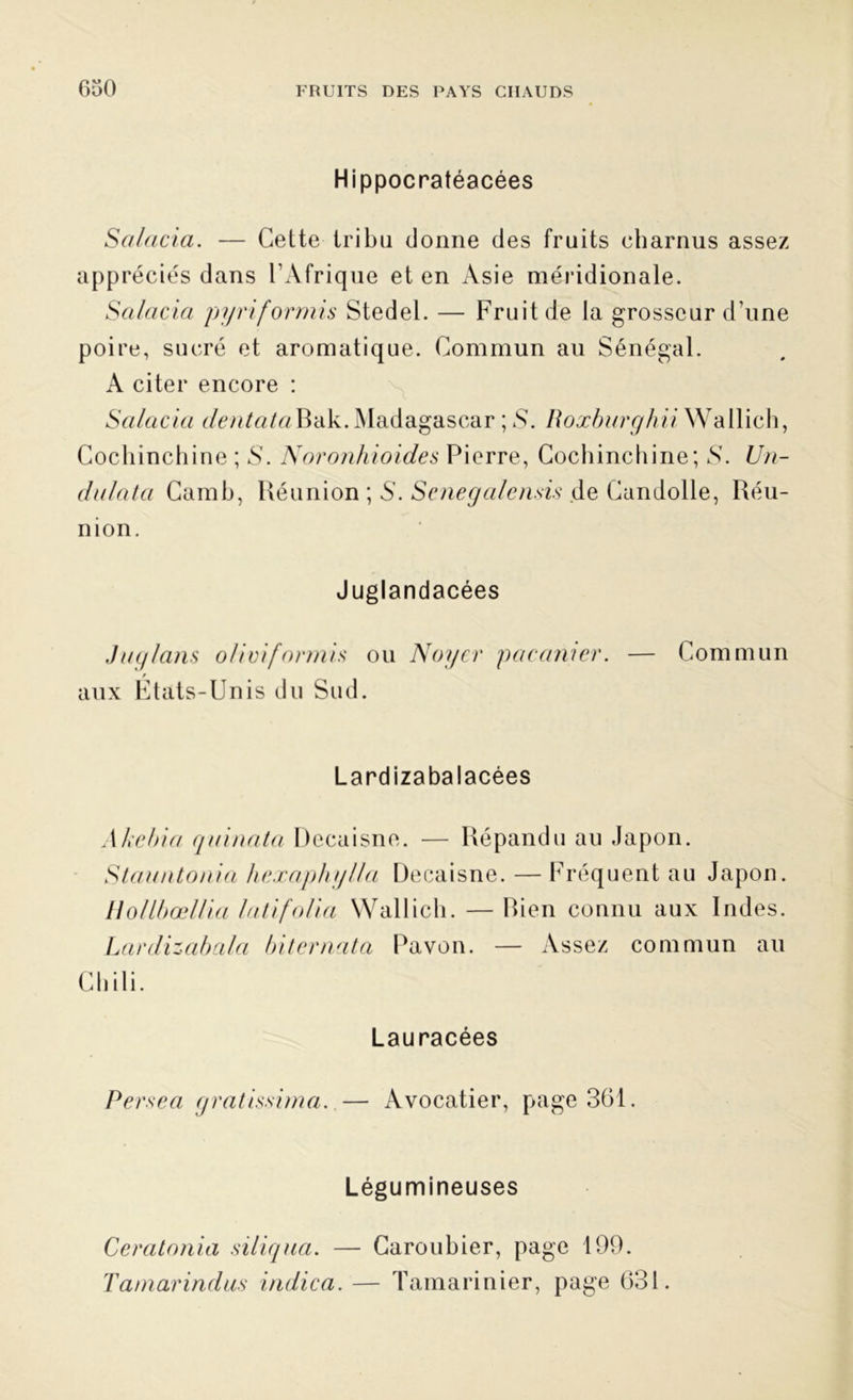 Hippocratéacées Salaria. — Cette tribu donne des fruits charnus assez appréciés dans l'Afrique et en Asie méridionale. Salaria pyriformis Stedel. — Fruit de la grosseur d’une poire, sucré et aromatique. Commun au Sénégal. A citer encore : Salaria dentata Bak. Madagascar ; S. Roxburghii Wallich, Cochinchine ; S'. Noronhioides Pierre, Cochinchine; S. Un- dalata Camb, Réunion ; 5. Senegalensis Ae Candolle, Réu- nion. Juglandacées Jaglans oliviformis ou Noyer pacanier. — Commun aux États-Unis du Sud. Lardizabalacées Akelria quinata Decaisne. — Répandu au Japon. Stauntonia hexaphylla Decaisne. —Fréquent au Japon. HollbœUia la fi folia Wallich. — Rien connu aux Indes. Lardizabala biternata Pavon. — Assez commun au Chili. Lauracées Persea gratissima. — Avocatier, page 361. Légumineuses Ceralonia siliqua. — Caroubier, page 199. Tatnarindas indica. — Tamarinier, page 631.