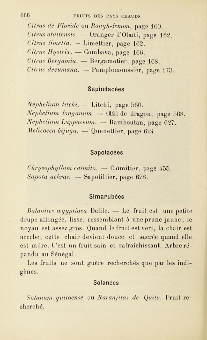 Citrus de Floride ou Rongh-lemon, page 160. Citrus otaitensis. — Oranger d’Otaïti, page 162. Citrus limetta. — Limettier, page 162. Citrus Hystrix. — Combava, page 166. Citrus Bergamia. — Bergamotier, page 168. Citrus decumana. — Pamplemoussier, page 173. Sapindacées Nephelium litchi. — Litchi, page 560. Nephelium longanum. — OEil de dragon, page 568. Nephelium Lappaceum. — Bambou tan, page 627. Melicocca bijuga. — Quenettier, page 624. Sapotacées Chrysophyllum caïmito. — Caïmitier, page 455. Sapofa achras. — Sapoti 11ier, page 628. Simarubées Balanites œgyptiaca Delilc. — Le fruit est une petite drupe allongée, lisse, ressemblant à une prune jaune ; le noyau est assez gros. Quand le fruit est vert, la chair est acerbe; cette chair devient douce et sucrée quand elle est mure. C’est un fruit sain et rafraîchissant. Arbre ré- pandu au Sénégal. Les fruits ne sont guère recherchés que par les indi- gènes. Solanées Solarium quitoense ou Naranjitas de Quito. Fruit re- cherché.