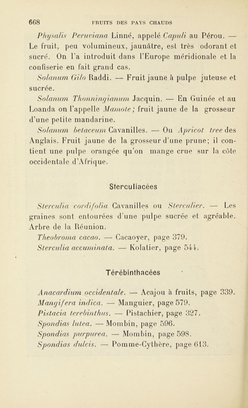 Physalis Peruvianci Linné, appelé Capuli au Pérou. — Le fruit, peu volumineux, jaunâtre, est très odorant et sucré. On l a introduit dans l’Europe méridionale et la coufiserie en fait grand cas. Solarium Gilo Raddi. — Fruit jaune à pulpe juteuse et sucrée. Solarium Thonningianum Jacquin. — En Guinée et au Loanda on l'appelle Mamote ; fruit jaune de la grosseur d’une petite mandarine. Solarium betaceum Cavanilles. — Ou Apricot tree des Anglais. Fruit jaune de la grosseur d’une prune; il con- tient une pulpe orangée qu’on mange crue sur la côte occidentale d’Afrique. Sterculiacées Sterculia cordifolia Cavanilles ou Sterculier. — Les graines sont entourées d’une pulpe sucrée et agréable. Arbre de la Réunion. Theobroma cacao. — Cacaoyer, page 379. Sterculia accuminata. — lvolatier, page 54i. Térébinthacées Anacardium occidentale. — Acajou à fruits, page 339. Mangifera indica. — Manguier, page 579. Pistacia terebinthus. — Pistachier, page 327. Spondias lutea. — Mombin, page 596. Spondias purpurea. — Mombin, page 598. Spondias dulcis. — Pomme-Cythère, page 613.