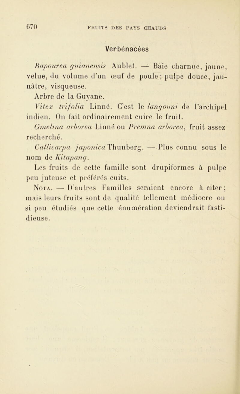 Verbénacées Rapourea guianensis Aublet. — Baie charnue, jaune, velue, du volume d’un œuf de poule; pulpe douce, jau- nâtre, visqueuse. Arbre de la Guyane. Vit ex trifolia Linné. C’est le langouni de l’archipel indien. On fait ordinairement cuire le fruit. Gmelina arborea Linné ou P remua arborea, fruit assez recherché. Callicarpa japonica Thunberg. — Plus connu sous le nom de Kit a pan g. Les fruits de cette famille sont drupiformes à pulpe peu juteuse et préférés cuits. Nota. — D’autres Familles seraient encore à citer; mais leurs fruits sont de qualité tellement médiocre ou si peu étudiés que cette énumération deviendrait fasti- dieuse.