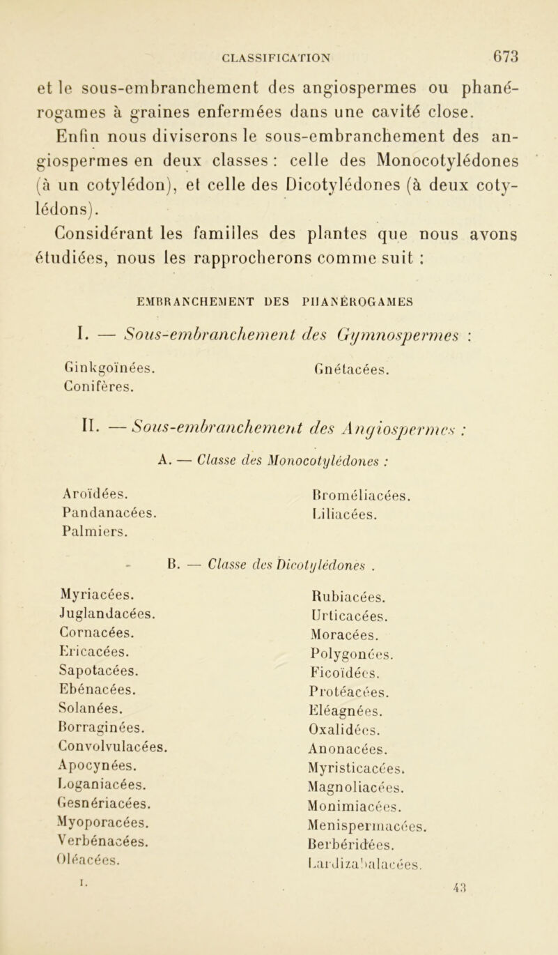 ; CfQ et le sous-embranchement des angiospermes ou phané- rogames à graines enfermées dans une cavité close. Enfin nous diviserons le sous-embranchement des an- iospermes en deux classes : celle des Monocotylédones (à un cotylédon), et celle des Dicotylédones (à deux coty- lédons). Considérant les familles des plantes que nous avons étudiées, nous les rapprocherons comme suit : EMBRANCHEMENT DES PHANÉROGAMES I. — Sous-embranchement des Gymnospermes : Ginkgoïnées. Gnétacées. Conifères. D. —Sous-embranchement des Angiospermes : A. — Classe des Monocotylédones : Aroïdées. Broméliacées. Pandanacées. Palmiers. Liliacées. B. — Classe des Dicotylédones . Myriacées. Rubiacées. Juglandacées. Urticacées. Cornacées. Moracées. Ericacées. Polygonées. Sapotacées. Ficoïdées. Ebénacées. Protéacées. Solanées. Eléagnées. Borraginées. Oxalidées. Convolvulacées. Anonacées. Apocynées. Myristicacées» Eoganiacées. Magnol iacées. Cesnériacées. Monimiacées. Myoporacées. Menispermacées. Verbénacées. Berbéridées. Oléacées. Eardiza!>alacées. i.