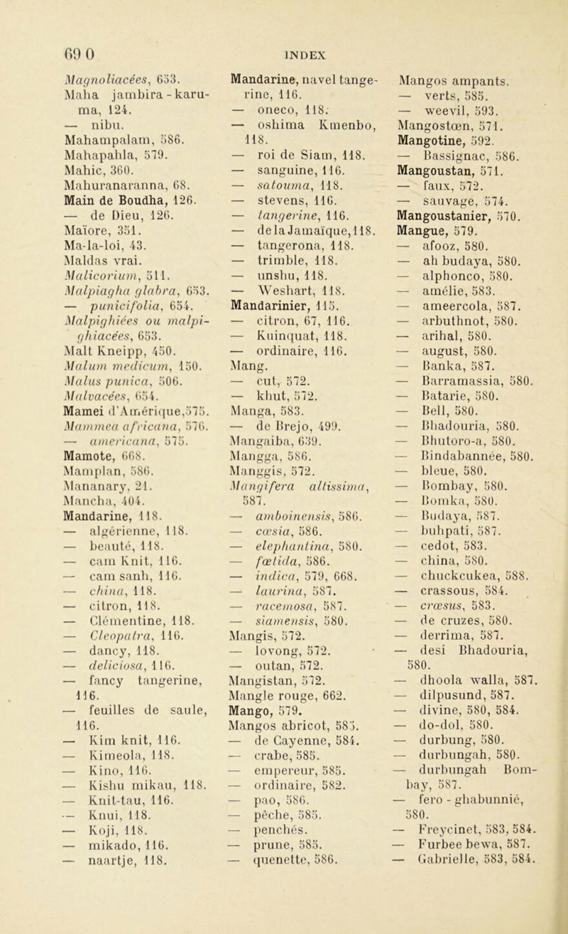 Magnolicicées, 633. Maha jambira - karu- ma, 124. — nibu. Mahampalam, 586. Mahapahla, 379. Mahic, 360. Mahuranaranna, 68. Main de Boudha, 126. — de Dieu, 126. Maïore, 351. Ma-la-loi, 43. Maldas vrai. Malicorium, 511. Malpiagha glctbra, 633. — punicifolia, 654. Malpighiées ou mcilpi- ghiacées, 653. Malt Kneipp, 450. Malum medicum, 150. Malus punica, 506. Malvacées, 654. Mamei d’Amérique,575. Mamtnea a fricana, 576. — am.erica.na, 575. Mamote, 668. Mamplan, 586. Mananary, 21. Mancha, 404. Mandarine, 118. — algérienne, 118. — beauté, 118. — cam Knit, 116. — cam sanh, 116. — china, 118. — citron, 118. — Clémentine, 118. — Cleopatra, 116. — dancy, 118. — deliciosa, 116. — fancy tangerine, 116. — feuilles de saule, 116. — Kim knit, 116. — Kimeola, 118. — Kino, 116. — Kisbu mikau, 118. — Knit-tau, 116. — Knui, 118. — Koji, 118. — mikado, 116. — naartje, 118. Mandarine, navel tange- rine, 116. — oneco, 118. — oshima Kmenbo, 118. — roi de Siam, 118. — sanguine, 116. — satouma, 118. — stevens, 116. — tangerine, 116. — delà Jamaïque,118. — tangerona, 118. — trimble, 118. — unshu, 118. — Weshart, 118. Mandarinier, 115. — citron, 67, 116. — Kuinquat, 118. — ordinaire, 116. Mang. — eut, 572. — kliut, 572. Manga, 583. — de Brejo, 499. Mangaiba, 639. Mangga, 586. Manggis, 572. Mangifera altissima, 587. — amboinensis, 586. — cæsia, 586. — elephantina, 580. — fœtida, 586. — indica, 579, 668. — laurina, 587. — racemosa, 587. — siamensis, 580. Mangis, 572. — lovong, 572. — outan, 572. Mangistan, 572. Mangle rouge, 662. Mango, 579. Mangos abricot, 583. — de Cayenne, 584. — crabe, 585. — empereur, 585. — ordinaire, 582. — pao, 586. — pêche, 585. — penchés. — prune, 585. — quenette, 586. Mangos ampants. — verts, 585. — weevil, 593. Mangostœn, 571. Mangotine, 592. — Bassignac, 586. Mangoustan, 571. — faux, 572. — sauvage, 574. Mangoustanier, 570. Mangue, 579. — afooz, 580. — ah budaya, 580. — alphonco, 580. — amélie, 583. — ameercola, 587. — arbuthnot, 580. — arihal, 580. — august, 580. — Banka, 587. — Barramassia, 580. — Batarie, 580. — Bell, 580. — Bhadouria, 580. — Bhutoro-a, 580. — Bindabannée, 580. — bleue, 580. — Bombay, 580. — Bomka, 580. — Budaya, 587. — buhpati, 587. — cedot, 583. — china, 580. — cliuckcukea, 588. — crassous, 584. — crœsus, 583. — de cruzes, 580. — derrima, 587. — desi Bhadouria, 580. — dhoola walla, 587. — dilpusund, 587. — divine, 580, 584. — do-dol, 580. — durbung, 580. — durbungah, 580. — durbungah Bom- bay, 587. — fero - ghabunnié, 580. — Freycinet, 583, 584. — Furbee bewa, 587. — Gabrielle, 583, 584.