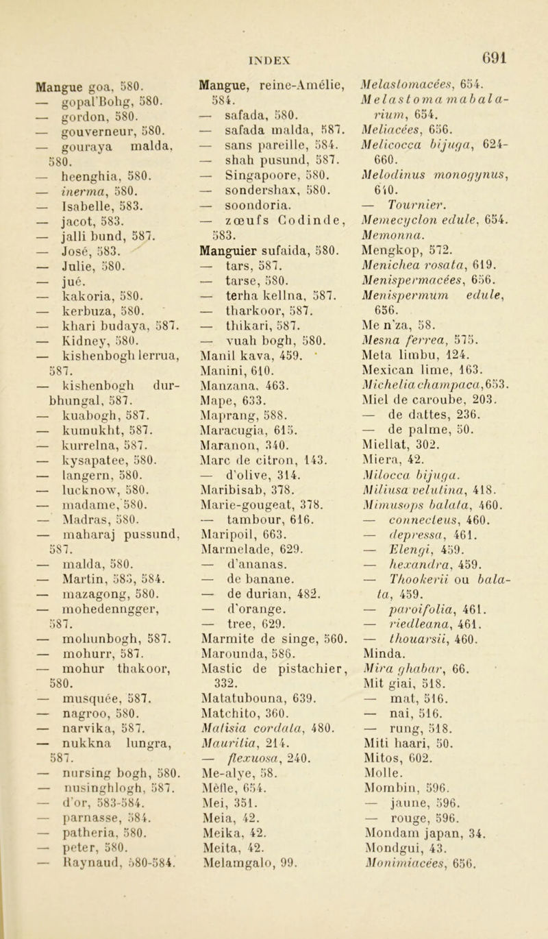 Mangue goa, 580. — gopal'Bohg, 580. — gordon, 580. — gouverneur, 580. — gouraya malda, 580. — heenghia, 580. — inerma, 580. — Isabelle, 583. — jacot, 583. — jalli bund, 587. — José, 583. — Julie, 580. — jué. — kakoria, 580. — kerbuza, 580. — kliari budaya, 587. — Kidney, 580. — kishenbogb lerrua, 587. — kishenbogh dur- bhungal, 587. — kuabogh, 587. — kumukht, 587. — kurrelna, 587. — kysapatee, 580. — langern, 580. — lucknow, 580. — madame, 580. — Madras, 580. — maharaj pussund, 587. — malda, 580. — Martin, 583, 584. — mazagong, 580. — mohedenngger, 587. — moliunbogh, 587. — mohurr, 587. — mohur thakoor, 580. — musquée, 587. — nagroo, 580. — narvika, 587. — nukkna lungra, 587. — nursing bogh, 580. — nusinghlogh, 587. — d’or, 583-584. — parnasse, 584. — patheria, 580. — peter, 580. — Raynaud, 580-584. G91 Mangue, reine-Amélie, 584. — safada, 580. — safada malda, 587. — sans pareille, 584. — shah pusund, 587. — Singapoore, 580. — sondershax, 580. — soondoria. — zœufs Go dinde, 583. Manguier sufaida, 580. — tars, 587. — tarse, 580. — terha kellna, 587. — tharkoor, 587. — thikari, 587. — vuah bogh, 580. Manil kava, 459. Manini, 610. Manzana, 463. xMape, 633. Maprang, 588. Maracugia, 615. Maranon, 340. Marc de citron, 143. — d’olive, 314. Maribisab, 378. Marie-gougeat, 378. — tambour, 616. Maripoil, 663. Marmelade, 629. — d’ananas. — de banane. — de durian, 482. — d’orange. — tree, 629. Marmite de singe, 560. Marounda, 586. Mastic de pistachier, 332. Matatubouna, 639. Matchito, 360. Matisia cor data, 480. Maurilia, 214. — flexuosa, 240. Me-alye, 58. Méfie, 654. Mei, 351. Meia, 42. Meika, 42. Mei ta, 42. Melamgalo, 99. Melaslomacées, 654. Melastomamabala- rium, 654. Meliacées, 656. Melicocca bijuga, 624- 660. Melodinus monogynus, 640. — Tournier. Memecyclon edule, 654. Memonnci. Mengkop, 572. Menichea rosata, 619. Menispermacées, 656. Menispermum edule, 656. Me n’za, 58. Mesna ferrea, 575. Meta limbu, 124. Mexican lime, 163. M ic bel ici ch a mpa ca, 653. Miel de caroube, 203. — de dattes, 236. — de palme, 50. Miellat, 302. Miera, 42. Milocca bijuga. Miliusa velutina, 418. M imusops balala, 460. — connecteus, 460. — depressa, 461. — Elengi, 459. — hexandra, 459. — T/ioo/cerii ou bala- ta, 459. — paroi folia, 461. — riedleana, 461. — thouarsii, 460. Minda. Mira ghabar, 66. Mit giai, 518. — mat, 516. — nai, 516. — rung, 518. Miti haari, 50. Mitos, 602. Molle. Mombin, 596. — jaune, 596. — rouge, 596. Mondain japan, 34. Mondgui, 43. Monimiacées, 656.