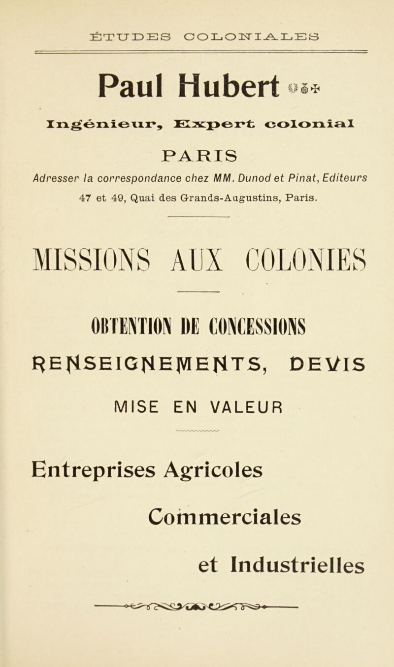 ÉTUDES COLONIALES Paul Hubert »** Ingénieur, Expert colonial PARIS Adresser la correspondance chez MM. Dunod et Pinat, Editeurs 47 et 49, Quai des Gran&s-Augustins, Paris. OBTENTION DE CONCESSIONS f}EgSEIGHE|VIENTS, DEVIS MISE EN VALEUR Entreprises Agricoles Commerciales et Industrielles