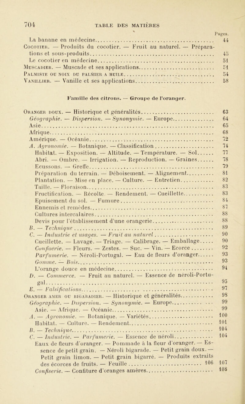 Pages. La banane en médecine 44 Cocotier. — Produits du cocotier. — Fruit au naturel. — Prépara- tions et sous-produits 45 Le cocotier en médecine 51 Muscadier. — Muscade et ses applications 51 Palmiste ou noix du palmier a huile 54 Vanillier. — Vanille et ses applications 58 Famille des citrons. — Groupe de l’oranger. Oranger doux. — Historique et généralités 63 Géographie. — Dispersion. — Synonymie. — Europe 64 Asie 65 Afrique 68 Amérique. — Océanie 72 A. Agronomie. — botanique. —Classification 74 Habitat. — Exposition. — Altitude. —Température. — Sol 77 Abri. — Ombre. — Irrigation. — Reproduction. — Graines 78 Ecussons. — Greffe 79 Préparation du terrain. — Déboisement. — Alignement 81 Plantation. — Mise en place. — Culture. — Entretien 82 Taille. — Floraison 83 Fructification. — Récolte. — Rendement. — Cueillette 83 Epuisement du sol. — Fumure 84 Ennemis et remèdes 87 Cultures intercalaires 88 Devis pour l'établissement d'une orangerie 88 B. — Technique 89 C. — Industrie et usages. — Fruit au naturel 90 Cueillette. — Lavage. — Triage. — Calibrage. — Emballage 90 Confiserie. — Fleurs. — Zestes. — Suc. — Vin. — Ecorce 92 Parfumerie. — Néroli-Portugal. — Eau de fleurs d’oranger 93 Gomme. — Bois 93 L’orange douce en médecine ; 94 D. — Commerce. — Fruit au naturel. — Essence de néroli-Portu- gjxl 9o E. — Falsifications 97 Oranger amer ou bigaradier. — Historique et généralités 98 Géographie. — Dispersion. — Synonymie. — Europe 99 Asie. — Afrique. — Océanie 99 A. — Agronomie. — Botanique. — Variétés 100 Habitat. — Culture. — Rendement 101 B. — Technique 101 C. — Industrie. — Parfumerie. — Essence de néroli 104 Eaux de fleurs d’oranger. — Pommade à la fleur d'oranger. — Es- sence de petit grain. — Néroli bigarade. — Petit grain doux.— Petit grain limon. — Petit grain bigarré. — Produits extraits des écorces de fruits. — Feuille 106 107 Confiserie. — Confiture d’oranges amères 108