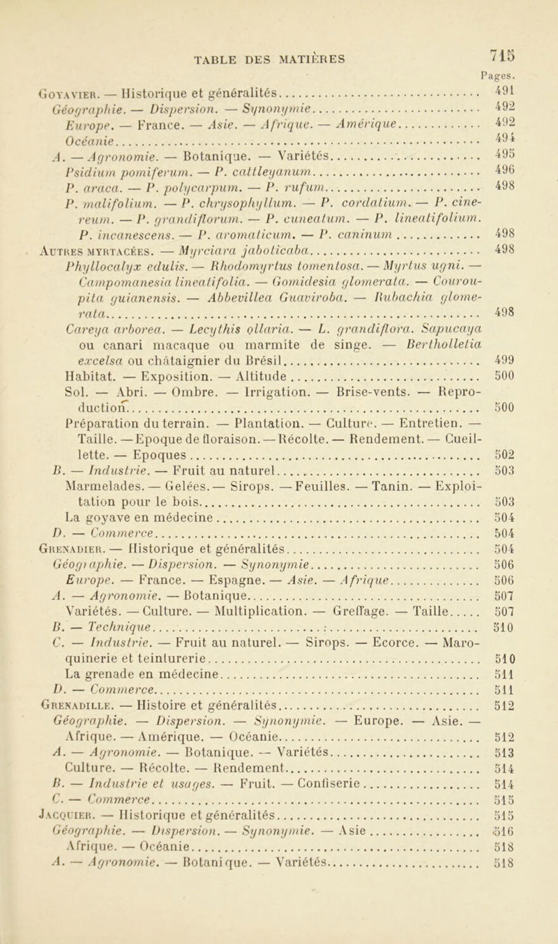 Pages. Goyavier. — Historique et généralités 491 Géographie. — Dispersion. — Synonymie 492 Europe. — France. — Asie. — Afrique. — Amérique 492 Océanie 494 A. — Agronomie. — Botanique. — Variétés 495 Psidium pomiferum. — P. cattleyanum 496 P. araca. — P. polycarpum. — P. rufuni 498 P. malifolium. — P. chrysophylLum. — P. cordatium. — P. cine- reum. — P. grandiflorum. — P. cuneatum. — P. lineatifolium. P. incanescens. — P. aromaticiun. — P. caninum 498 Autres myrtacées. — Myrciara jaboticaba 498 Phyllocalyx edulis.— Rhodomyrtus tomentosa. — Myrtus ugni. — Campomanesia lineati folia. — Gomidesia glomerala. — Courou- pita guianensis. — Abbevillea Guaviroba. — Rubachia glome- rata 498 Careya arborea. — Lecythis çllaria. — L. grandi/lora. Sapucaya ou canari macaque ou marmite de singe. — Rertholletia excelsa ou châtaignier du Brésil 499 Habitat. — Exposition. — Altitude 500 Sol. — Abri. — Ombre. — Irrigation. — Brise-vents. — Repro- duction^ 500 Préparation du terrain. — Plantation. — Culture. — Entretien. — Taille.—Epoque de floraison. — Récolte. — Rendement.— Cueil- lette. — Epoques 502 B. — Industrie. — Fruit au naturel 503 Marmelades. — Gelées.— Sirops. —Feuilles. —Tanin. —Exploi- tation pour le bois 503 La goyave en médecine 504 D. — Commerce 504 Grenadier.— Historique et généralités 504 Géogiaphie.—Dispersion. —Synonymie 506 Europe. — France. — Espagne. — Asie. — Afrique 506 A. — Agronomie. —Botanique 507 Variétés. —Culture. — Multiplication. — Greffage. — Taille 507 B. — Technique : 510 C. — Industrie. — Fruit au naturel. — Sirops. — Ecorce. — Maro- quinerie et teinturerie 510 La grenade en médecine 511 D. — Commerce 511 Grenadille. — Histoire et généralités 512 Géographie. — Dispersion. — Synonymie. — Europe. — Asie. — Afrique. — Amérique. — Océanie 512 A. — Agronomie. — Botanique. — Variétés 513 Culture. — Récolte. — Rendement 514 R. — Industrie et usages. — Fruit. —Confiserie 514 C. — Commerce 515 Jacquier. — Historique et généralités 515 Géographie. — Dispersion. — Synonymie. — Asie <516 Afrique. — Océanie 518 A. — Agronomie. — Botanique. — Variétés 518